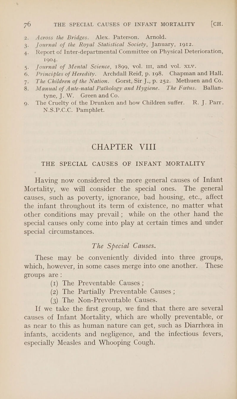 Across the Bridges. Alex. Paterson. Arnold. Journal of the Royal Statistical Society, January, 1912. Report of Inter-departmental Committee on Physical Deterioration, TQO4. 5. Journal of Mental Science, 1899, vol. 111, and vol. XLv. 6. Principles of Heredity. Archdall Reid, p. 198. Chapman and Hall. 7. The Children of the Nation. Gorst, Sir J., p. 252. Methuen and Co. 8. Manual of Ante-naial Pathology and Hygiene. The Fetus. Ballan- tyne. Jaw, Green and:Co: 9. The Cruelty of the Drunken and how Children suffer. R. J. Parr. io ie Crab allen, WN CHARTER Va THE SPECIAL CAUSES OF INFANT MORTALITY Having now considered the more general causes of Infant Mortality, we will consider the special ones. The general causes, such as poverty, ignorance, bad housing, etc., affect the infant throughout its term of existence, no matter what other conditions may prevail; while on the other hand the special causes only come into play at certain times and under special circumstances. The Special Causes. These may be conveniently divided into three groups, which, however, in some cases merge into one another. These groups are: (1) The Preventable Causes ; (2) The Partially Preventable Causes ; (3) The Non-Preventable Causes. If we take the first group, we find that there are several causes of Infant Mortality, which are wholly preventable, or as near to this as human nature can get, such as Diarrhoea in infants, accidents and negligence, and the infectious fevers, especially Measles and Whooping Cough.