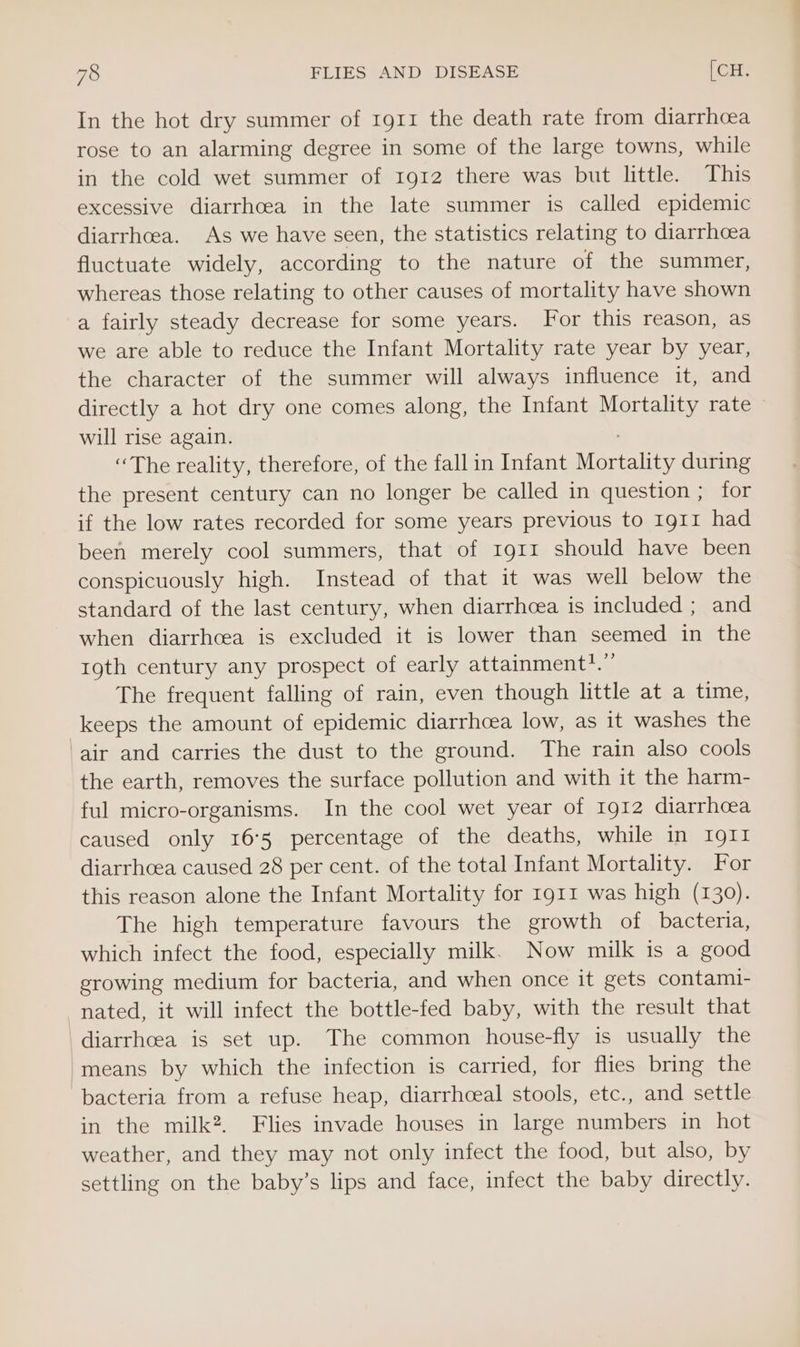 In the hot dry summer of 1g1r the death rate from diarrhoea rose to an alarming degree in some of the large towns, while in the cold wet summer of 1912 there was but little. This excessive diarrhcea in the late summer is called epidemic diarrhoea. As we have seen, the statistics relating to diarrhoea fluctuate widely, according to the nature of the summer, whereas those relating to other causes of mortality have shown a fairly steady decrease for some years. For this reason, as we are able to reduce the Infant Mortality rate year by year, the character of the summer will always influence it, and directly a hot dry one comes along, the Infant Mortality rate will rise again. “The reality, therefore, of the fall in Infant Montality during the present century can no longer be called in question ; for if the low rates recorded for some years previous to 1911 had been merely cool summers, that of 1911 should have been conspicuously high. Instead of that it was well below the standard of the last century, when diarrhoea is included ; and when diarrhoea is excluded it is lower than seemed in the roth century any prospect of early attainment?.” The frequent falling of rain, even though little at a time, keeps the amount of epidemic diarrhcea low, as it washes the air and carries the dust to the ground. The rain also cools the earth, removes the surface pollution and with it the harm- ful micro-organisms. In the cool wet year of Ig12 diarrhoea caused only 16:5 percentage of the deaths, while in 1911 diarrhoea caused 28 per cent. of the total Infant Mortality. For this reason alone the Infant Mortality for 1911 was high (130). The high temperature favours the growth of bacteria, which infect the food, especially milk. Now milk is a good growing medium for bacteria, and when once it gets contami- nated, it will infect the bottle-fed baby, with the result that diarrhcea is set up. The common house-fly is usually the means by which the infection is carried, for flies bring the bacteria from a refuse heap, diarrhceal stools, etc., and settle in the milk?. Flies invade houses in large numbers in hot weather, and they may not only infect the food, but also, by settling on the baby’s lips and face, infect the baby directly.