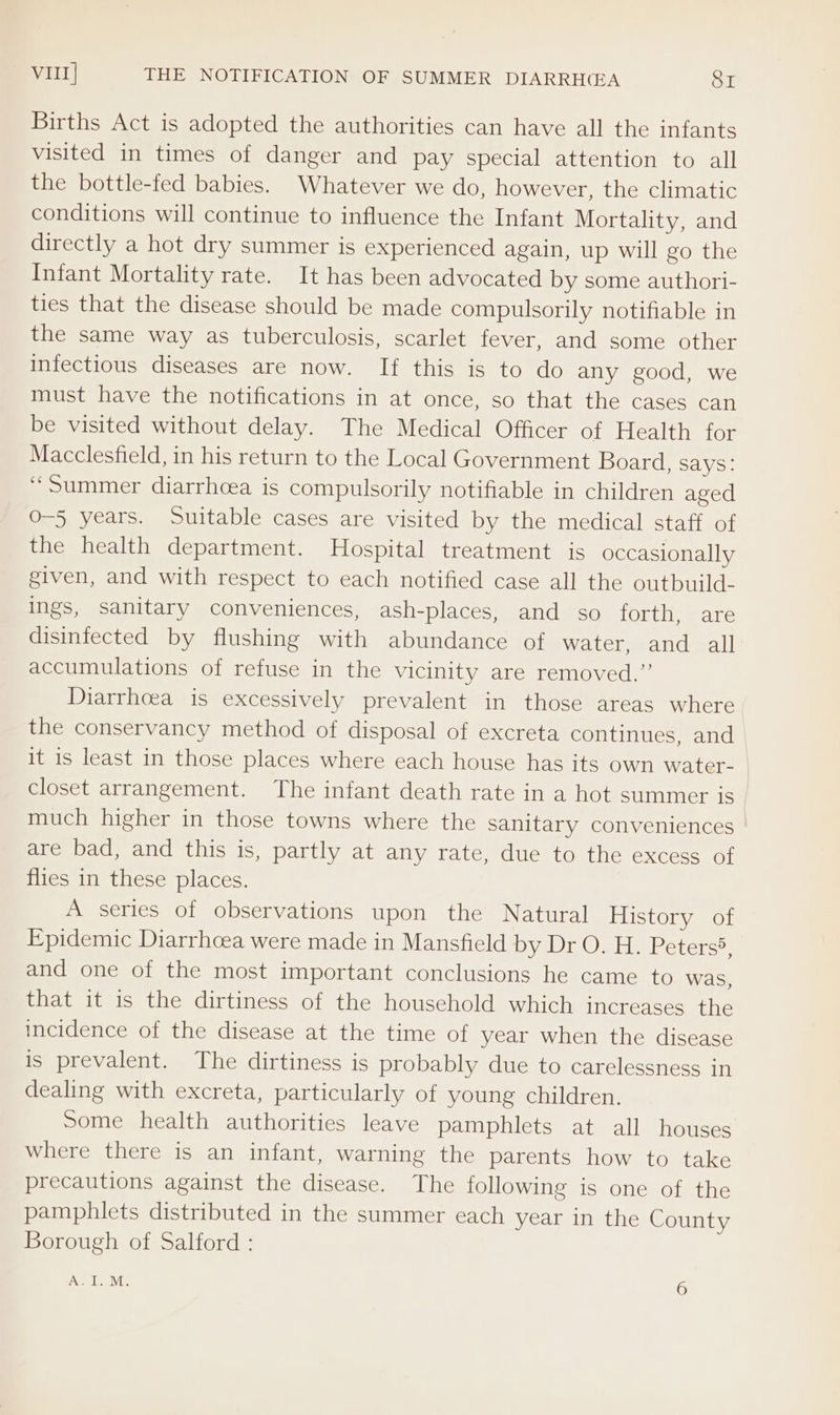 Vil] THE NOTIFICATION OF SUMMER DIARRH(EA SI Births Act is adopted the authorities can have all the infants visited in times of danger and pay special attention to all the bottle-fed babies. Whatever we do, however, the climatic conditions will continue to influence the Infant Mortality, and directly a hot dry summer is experienced again, up will go the Infant Mortality rate. It has been advocated by some authori- ties that the disease should be made compulsorily notifiable in the same way as tuberculosis, scarlet fever, and some other infectious diseases are now. If this is to do any good, we must have the notifications in at once, so that the cases can be visited without delay. The Medical Officer of Health for Macclesfield, in his return to the Local Government Board, says: “Summer diarrhoea is compulsorily notifiable in children aged O-5 years. Suitable cases are visited by the medical staff of the health department. Hospital treatment is occasionally given, and with respect to each notified case all the outbuild- ings, sanitary conveniences, ash-places; and “so forth, are disinfected by flushing with abundance of water, and all accumulations of refuse in the vicinity are removed.” Diarrhoea is excessively prevalent in those areas where the conservancy method of disposal of excreta continues, and it is least in those places where each house has its own water- closet arrangement. The infant death rate in a hot summer is much higher in those towns where the sanitary conveniences are bad, and this is, partly at any rate, due to the excess of flies in these places. A series of observations upon the Natural History of Epidemic Diarrhoea were made in Mansfield by Dr O. H. Peters”? and one of the most important conclusions he came to was, that it is the dirtiness of the household which increases the incidence of the disease at the time of year when the disease is prevalent. The dirtiness is probably due to carelessness in dealing with excreta, particularly of young children. Some health authorities leave pamphlets at all houses where there is an infant, warning the parents how to take precautions against the disease. The following is one of the pamphlets distributed in the summer each year in the County Borough of Salford : A.I.M. 6