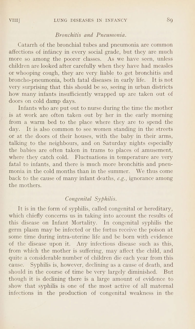 Bronchitis and Pneumonia. Catarrh of the bronchial tubes and pneumonia are common affections of infancy in every social grade, but they are much more so among the poorer classes. As we have seen, unless children are looked after carefully when they have had measles or whooping cough, they are very liable to get bronchitis and broncho-pneumonia, both fatal diseases in early life. It is not very surprising that this should be so, seeing in urban districts how many infants insufficiently wrapped up are taken out of doors on cold damp days. Infants who are put out to nurse during the time the mother is at work are often taken out by her in the early morning from a warm bed to the place where they are to spend the day. It is also common to see women standing in the streets or at the doors of their houses, with the baby in their arms, talking to the neighbours, and on Saturday nights especially the babies are often taken in trams to places of amusement, where they catch cold. Fluctuations in temperature are very fatal to infants, and there is much more bronchitis and pneu- monia in the cold months than in the summer. We thus come back to the cause of many infant deaths, e.g., ignorance among the mothers. Congemital Syphilis. It is in the form of syphilis, called congenital or hereditary, which chiefly concerns us in taking into account the results of this disease on Infant Mortality. In congenital syphilis the germ plasm may be infected or the fcetus receive the poison at some time during intra-uterine life and be born with evidence of the disease upon it. Any infectious disease such as this, from which the mother is suffering, may affect the child, and quite a considerable number of children die each year from this cause. Syphilis is, however, declining as a cause of death, and should in the course of time be very largely diminished. But though it is declining there is a large amount of evidence to show that syphilis is one of the most active of all maternal infections in the production of congenital weakness in the