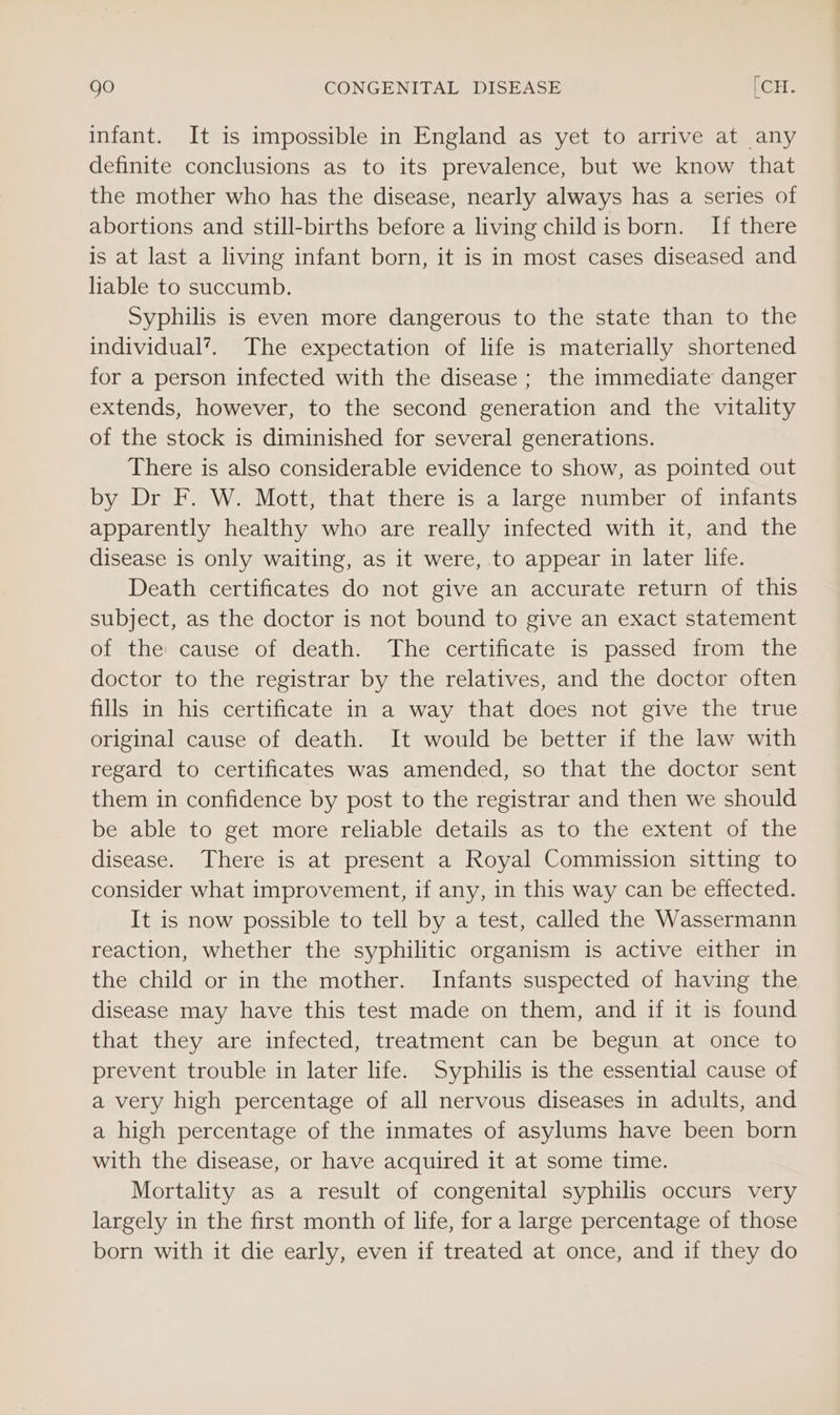 infant. It is impossible in England as yet to arrive at any definite conclusions as to its prevalence, but we know that the mother who has the disease, nearly always has a series of abortions and still-births before a living childis born. If there is at last a living infant born, it is in most cases diseased and liable to succumb. Syphilis is even more dangerous to the state than to the individual’. The expectation of life is materially shortened for a person infected with the disease ; the immediate danger extends, however, to the second generation and the vitality of the stock is diminished for several generations. There is also considerable evidence to show, as pointed out by Dr F. W. Mott, that there is a large number of infants apparently healthy who are really infected with it, and the disease is only waiting, as it were, to appear in later life. Death certificates do not give an accurate return of this subject, as the doctor is not bound to give an exact statement of the: cause of death. The certificate is passed from the doctor to the registrar by the relatives, and the doctor often fills in his certificate in a way that does not give the true original cause of death. It would be better if the law with regard to certificates was amended, so that the doctor sent them in confidence by post to the registrar and then we should be able to get more reliable details as to the extent of the disease. There is at present a Royal Commission sitting to consider what improvement, if any, in this way can be effected. It is now possible to tell by a test, called the Wassermann reaction, whether the syphilitic organism is active either in the child or in the mother. Infants suspected of having the disease may have this test made on them, and if it is found that they are infected, treatment can be begun at once to prevent trouble in later life. Syphilis is the essential cause of a very high percentage of all nervous diseases in adults, and a high percentage of the inmates of asylums have been born with the disease, or have acquired it at some time. Mortality as a result of congenital syphilis occurs very largely in the first month of life, for a large percentage of those born with it die early, even if treated at once, and if they do