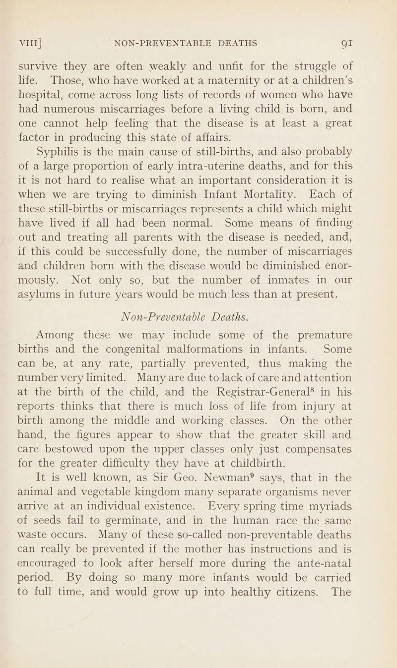 VIII] NON-PREVENTABLE DEATHS gt survive they are often weakly and unfit for the struggle of life. Those, who have worked at a maternity or at a children’s hospital, come across long lists of records of women who have had numerous miscarriages before a living child is born, and one cannot help feeling that the disease is at least a great factor in producing this state of affairs. Syphilis is the main cause of still-births, and also probably of a large proportion of early intra-uterine deaths, and for this it is not hard to realise what an important consideration it is when we are trying to diminish Infant Mortality. Each of these still-births or miscarriages represents a child which might have lived if all had been normal. Some means of finding out and treating all parents with the disease is needed, and, if this could be successfully done, the number of miscarriages and children born with the disease would be diminished enor- mously. Not only so, but the number of inmates in our asylums in future years would be much less than at present. Non-Preventable Deaths. Among these we may include some of the premature births and the congenital malformations in infants. Some can be, at any rate, partially prevented, thus making the number very limited. Many are due to lack of care and attention at the birth of the child, and the Registrar-General® in his reports thinks that there is much loss of life from injury at birth among the middle and working classes. On the other hand, the figures appear to show that the greater skill and care bestowed upon the upper classes only just compensates for the greater difficulty they have at childbirth. It is well known, as Sir Geo. Newman? says, that in the animal and vegetable kingdom many separate organisms never arrive at an individual existence. Every spring time myriads of seeds fail to germinate, and in the human race the same waste occurs. Many of these so-called non-preventable deaths can really be prevented if the mother has instructions and is encouraged to look after herself more during the ante-natal period. By doing so many more infants would be carried to full time, and would grow up into healthy citizens. The