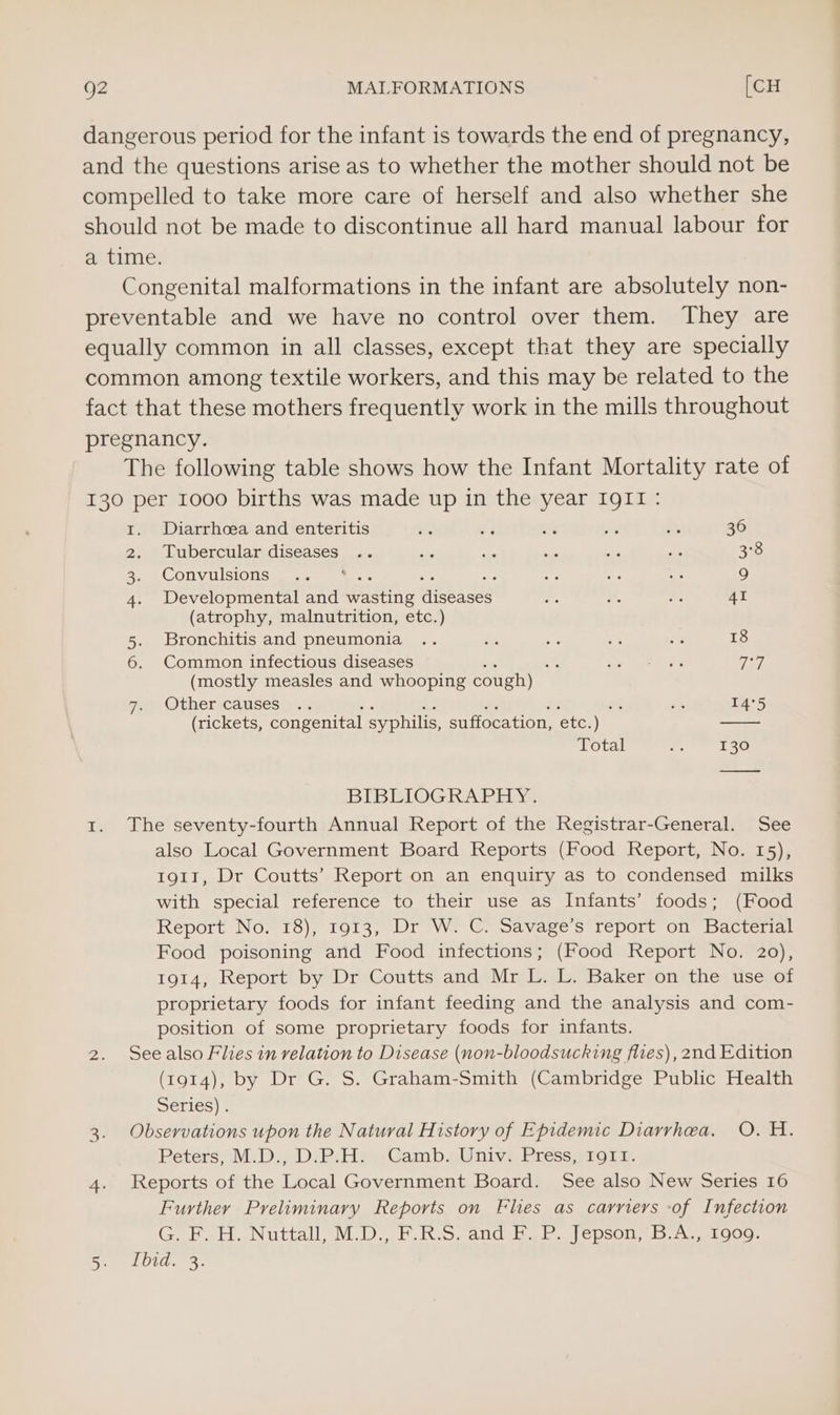 g2 MALFORMATIONS [CH dangerous period for the infant is towards the end of pregnancy, and the questions arise as to whether the mother should not be compelled to take more care of herself and also whether she should not be made to discontinue all hard manual labour for a time. Congenital malformations in the infant are absolutely non- preventable and we have no control over them. They are equally common in all classes, except that they are specially common among textile workers, and this may be related to the fact that these mothers frequently work in the mills throughout pregnancy. The following table shows how the Infant Mortality rate of 130 per 1000 births was made up in the year IgII: 1. Diarrhcea and enteritis rth es 4 be SA 30 2. Tubercular diseases .. ae ‘a oe ae Ba 3°8 PeOnVUlslONSs.. ae |) ie yf ne - 9 4. Developmental and Wasting aisbasts Hae a ye 41 (atrophy, malnutrition, etc.) 5. Bronchitis and pneumonia .. dys i ae <3 18 6. Common infectious diseases . So Loe ee TT (mostly measles and whooping cough) Other causes |> ve se 14°5 (rickets, congenital syphilis, suffocation, ete. ) Total . 130 BIBLIOGRAPHY. 1. The seventy-fourth Annual Report of the Registrar-General. See also Local Government Board Reports (Food Report, No. 15), 1911, Dr Coutts’ Report on an enquiry as to condensed milks with special reference to their use as Infants’ foods; (Food Report No. 18), 1913, Dr W. C. Savage's report on Bacterial Food poisoning and Food infections; (Food Report No. 20), 1914, Report by Dr Coutts and Mr L. L. Baker on the use of proprietary foods for infant feeding and the analysis and com- position of some proprietary foods for infants. 2. Seealso Flies in relation to Disease (non-bloodsucking flies), 2nd Edition (1914), by Dr G. S. Graham-Smith (Cambridge Public Health Series) . 3. Observations upon the Natural History of Epidemic Diarrhea. O. H. Peters; MiD. Di Psp Camb.Unive Pressqi1oiy, 4. Reports of the Local Government Board. See also New Series 16 Further Preliminary Reports on Flies as carriers -of Infection GPa. Nuttall MD. bico. All bee eC psOl is. loos Se LOL. 3.