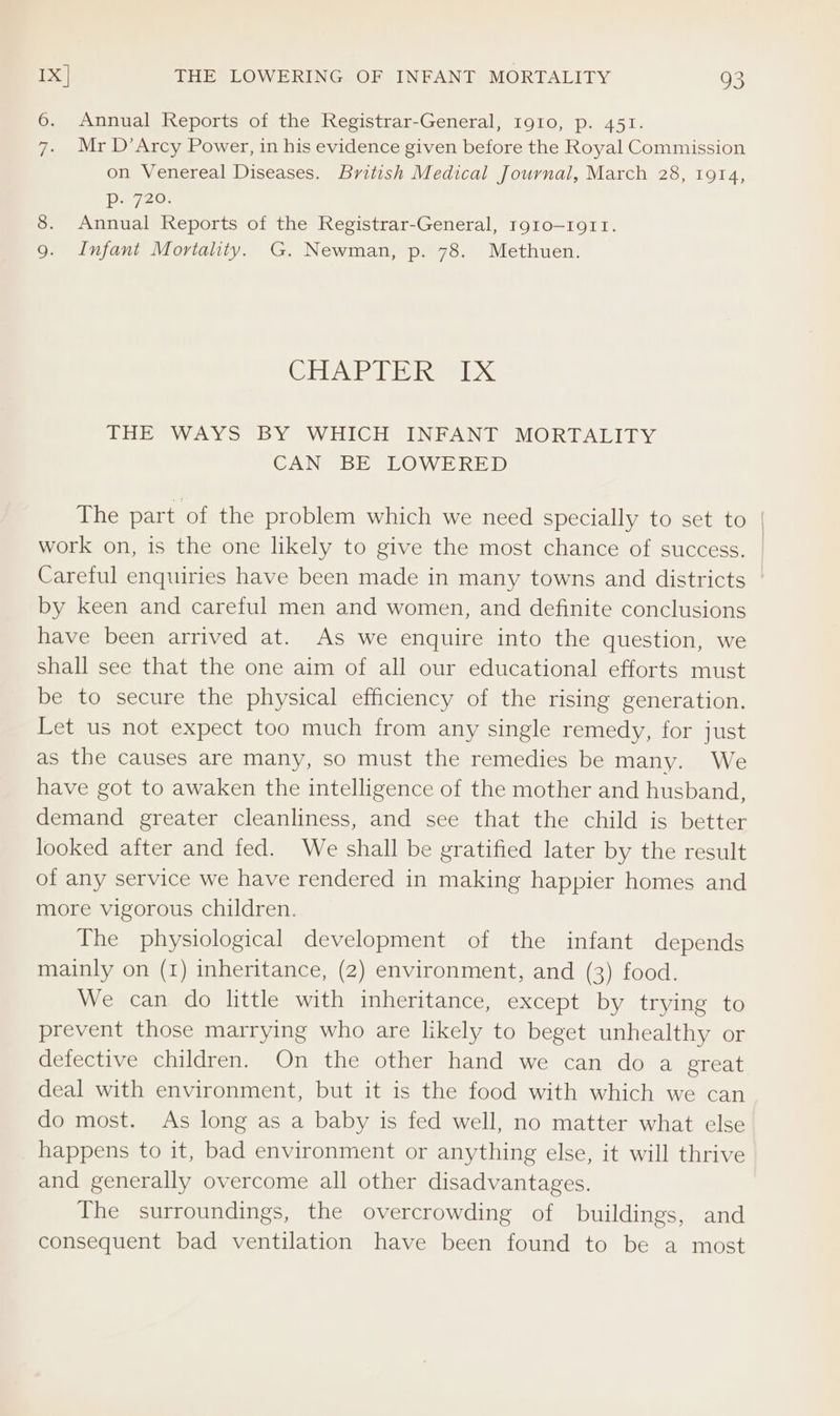 6. Annual Reports of the Registrar-General, Ig10, p. 451. 7. Mr D’Arcy Power, in his evidence given before the Royal Commission on Venereal Diseases. British Medical Journal, March 28, tora, Dey. 8. Annual Reports of the Registrar-General, rgto—1911. Infant Mortality. G. Newman, p. 78. Methuen. eluweWediicle | IDX THE WAYS BY WHICH INFANT MORTALITY CAN BE LOWERED The part of the problem which we need specially to set to | work on, is the one likely to give the most chance of success. | Careful enquiries have been made in many towns and districts | by keen and careful men and women, and definite conclusions have been arrived at. As we enquire into the question, we shall see that the one aim of all our educational efforts must be to secure the physical efficiency of the rising generation. Let us not expect too much from any single remedy, for just as the causes are many, so must the remedies be many. We have got to awaken the intelligence of the mother and husband, demand greater cleanliness, and see that the child is better looked after and fed. We shall be gratified later by the result of any service we have rendered in making happier homes and more vigorous children. The physiological development of the infant depends mainly on (1) inheritance, (2) environment, and (3) food. We can do little with inheritance, except by trying to prevent those marrying who are likely to beget unhealthy or defective children. On the other hand we can do a great deal with environment, but it is the food with which we can do most. As long as a baby is fed well, no matter what else happens to it, bad environment or anything else, it will thrive and generally overcome all other disadvantages. The surroundings, the overcrowding of buildings, and consequent bad ventilation have been found to be a most
