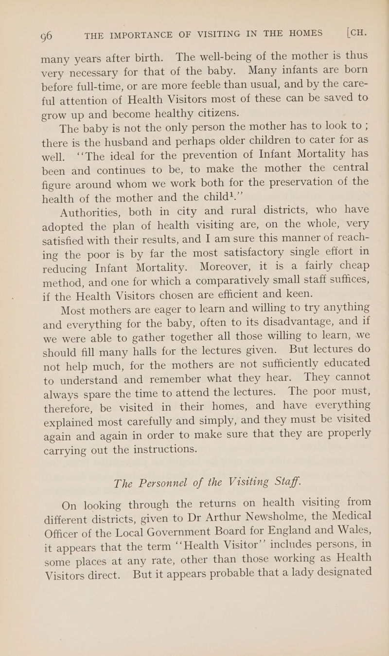 many years after birth. The well-being of the mother is thus very necessary for that of the baby. Many infants are born before full-time, or are more feeble than usual, and by the care- ful attention of Health Visitors most of these can be saved to grow up and become healthy citizens. The baby is not the only person the mother has to look to ; there is the husband and perhaps older children to cater for as well. ‘‘The ideal for the prevention of Infant Mortality has been and continues to be, to make the mother the central figure around whom we work both for the preservation of the health of the mother and the child.” Authorities, both in city and rural districts, who have adopted the plan of health visiting are, on the whole, very satisfied with their results, and I am sure this manner of reach- ing the poor is by far the most satisfactory single effort in reducing Infant Mortality. Moreover, it is a fairly cheap method, and one for which a comparatively small staff suffices, if the Health Visitors chosen are efficient and keen. Most mothers are eager to learn and willing to try anything and everything for the baby, often to its disadvantage, and if we were able to gather together all those willing to learn, we should fill many halls for the lectures given. But lectures do not help much, for the mothers are not sufficiently educated to understand and remember what they hear. They cannot always spare the time to attend the lectures. The poor must, therefore, be visited in their homes, and have everything explained most carefully and simply, and they must be visited again and again in order to make sure that they are properly carrying out the instructions. The Personnel of the Visiting Staff. On looking through the returns on health visiting from different districts, given to Dr Arthur Newsholme, the Medical Officer of the Local Government Board for England and Wales, it appears that the term “‘Health Visitor’’ includes persons, in some places at any rate, other than those working as Health Visitors direct. But it appears probable that a lady designated