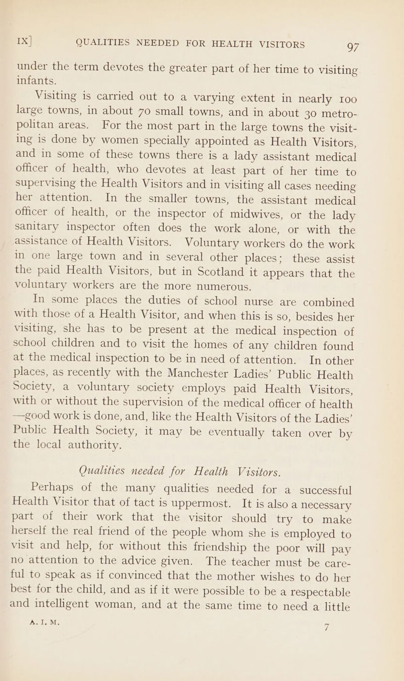 IX] QUALITIES NEEDED FOR HEALTH VISITORS Q7 under the term devotes the greater part of her time to visiting infants. Visiting is carried out to a varying extent in nearly 100 large towns, in about 70 small towns, and in about 30 metro- politan areas. For the most part in the large towns the visit- ing is done by women specially appointed as Health Visitors, and in some of these towns there is a lady assistant medical officer of health, who devotes at least part of her time to supervising the Health Visitors and in visiting all cases needing her attention. In the smaller towns, the assistant medical officer of health, or the inspector of midwives, or the lady sanitary inspector often does the work alone, or with the assistance of Health Visitors. Voluntary workers do the work in one large town and in several other places: these assist the paid Health Visitors, but in Scotland it appears that the voluntary workers are the more numerous. In some places the duties of school nurse are combined with those of a Health Visitor, and when this is so, besides her visiting, she has to be present at the medical inspection of school children and to visit the homes of any children found at the medical inspection to be in need of attention. In other places, as recently with the Manchester Ladies’ Public Health Society, a voluntary society employs paid Health Visitors, with or without the supervision of the medical officer of health —good work is done, and, like the Health Visitors of the Ladies’ Public Health Society, it may be eventually taken over by the local authority. Qualities needed for Health Visitors. Perhaps of the many qualities needed for a successful Health Visitor that of tact is uppermost. It is also a necessary part of their work that the visitor should try to make herself the real friend of the people whom she is employed to visit and help, for without this friendship the poor will pay no attention to the advice given. The teacher must be care- ful to speak as if convinced that the mother wishes to do her best for the child, and as if it were possible to be a respectable and intelligent woman, and at the same time to need a little