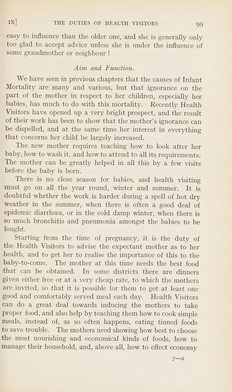 easy to influence than the older one, and she is generally only too glad to accept advice unless she is under the influence of some grandmother or neighbour ! Aim and Function. We have seen in previous chapters that the causes of Infant Mortality are many and various, but that ignorance on the part of the mother in respect to her children, especially her babies, has much to do with this mortality. Recently Health Visitors have opened up a very bright prospect, and the result of their work has been to show that the mother’s ignorance can be dispelled, and at the same time her interest in everything that concerns her child be largely increased. The new mother requires teaching how to look after her baby, how to wash it, and how to attend to all its requirements. The mother can be greatly helped in all this by a few visits before the baby is born. There is no close season for babies, and health visiting must go on all the year round, winter and summer. It is doubtful whether the work is harder during a spell of hot dry weather in the summer, when there is often a good deal of epidemic diarrhcea, or in the cold damp winter, when there is so much bronchitis and pneumonia amongst the babies to be fought. | Starting from the time of pregnancy, it is the duty of the Health Visitors to advise the expectant mother as to her health, and to get her to realise the importance of this to the baby-to-come. The mother at this time needs the best food that can be obtained. In some districts there are dinners given either free or at a very cheap rate, to which the mothers are invited, so that it is possible for them to get at least one good and comfortably served meal each day. Health Visitors can do a great deal towards inducing the mothers to take proper food, and also help by teaching them how to cook simple meals, instead of, as so often happens, eating tinned foods to save trouble. The mothers need showing how best to choose the most nourishing and economical kinds of foods, how to manage their household, and, above all, how to effect economy , ee