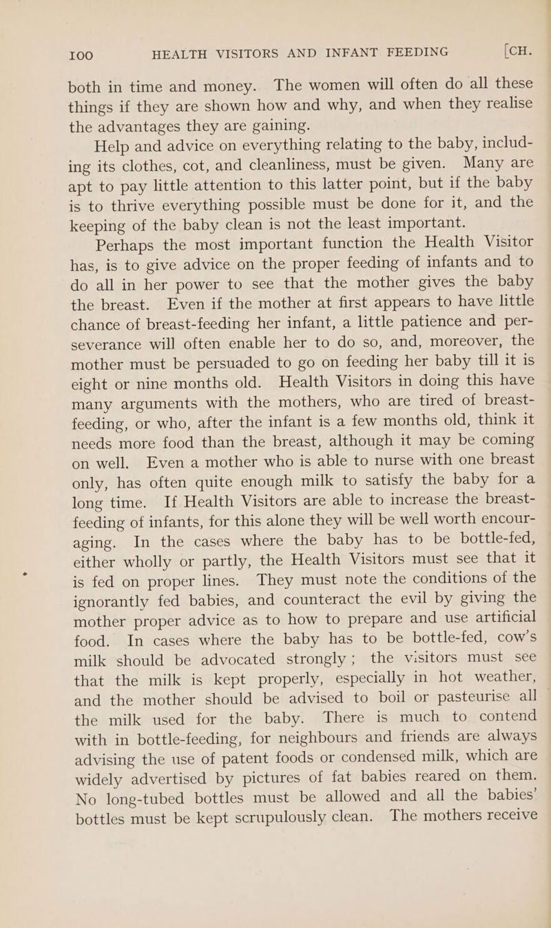 I0O HEALTH VISITORS AND INFANT FEEDING [CH. both in time and money. The women will often do all these things if they are shown how and why, and when they realise the advantages they are gaining. Help and advice on everything relating to the baby, includ- ing its clothes, cot, and cleanliness, must be given. Many are apt to pay little attention to this latter point, but if the baby is to thrive everything possible must be done for it, and the keeping of the baby clean is not the least important. Perhaps the most important function the Health Visitor has, is to give advice on the proper feeding of infants and to do all in her power to see that the mother gives the baby the breast. Even if the mother at first appears to have little chance of breast-feeding her infant, a little patience and per- severance will often enable her to do so, and, moreover, the mother must be persuaded to go on feeding her baby till it 1s eight or nine months old. Health Visitors in doing this have many arguments with the mothers, who are tired of breast- feeding, or who, after the infant is a few months old, think it needs more food than the breast, although it may be coming on well. Even a mother who is able to nurse with one breast only, has often quite enough milk to satisfy the baby for a long time. If Health Visitors are able to increase the breast- feeding of infants, for this alone they will be well worth encour- aging. In the cases where the baby has to be bottle-fed, either wholly or partly, the Health Visitors must see that it is fed on proper lines. They must note the conditions of the ignorantly fed babies, and counteract the evil by giving the mother proper advice as to how to prepare and use artificial food. In cases where the baby has to be bottle-fed, cow's milk should be advocated strongly; the visitors must see that the milk is kept properly, especially in hot weather, and the mother should be advised to boil or pasteurise all _ the milk used for the baby. There is much to contend with in bottle-feeding, for neighbours and friends are always advising the use of patent foods or condensed milk, which are widely advertised by pictures of fat babies reared on them. No long-tubed bottles must be allowed and all the babies’ bottles must be kept scrupulously clean. The mothers receive