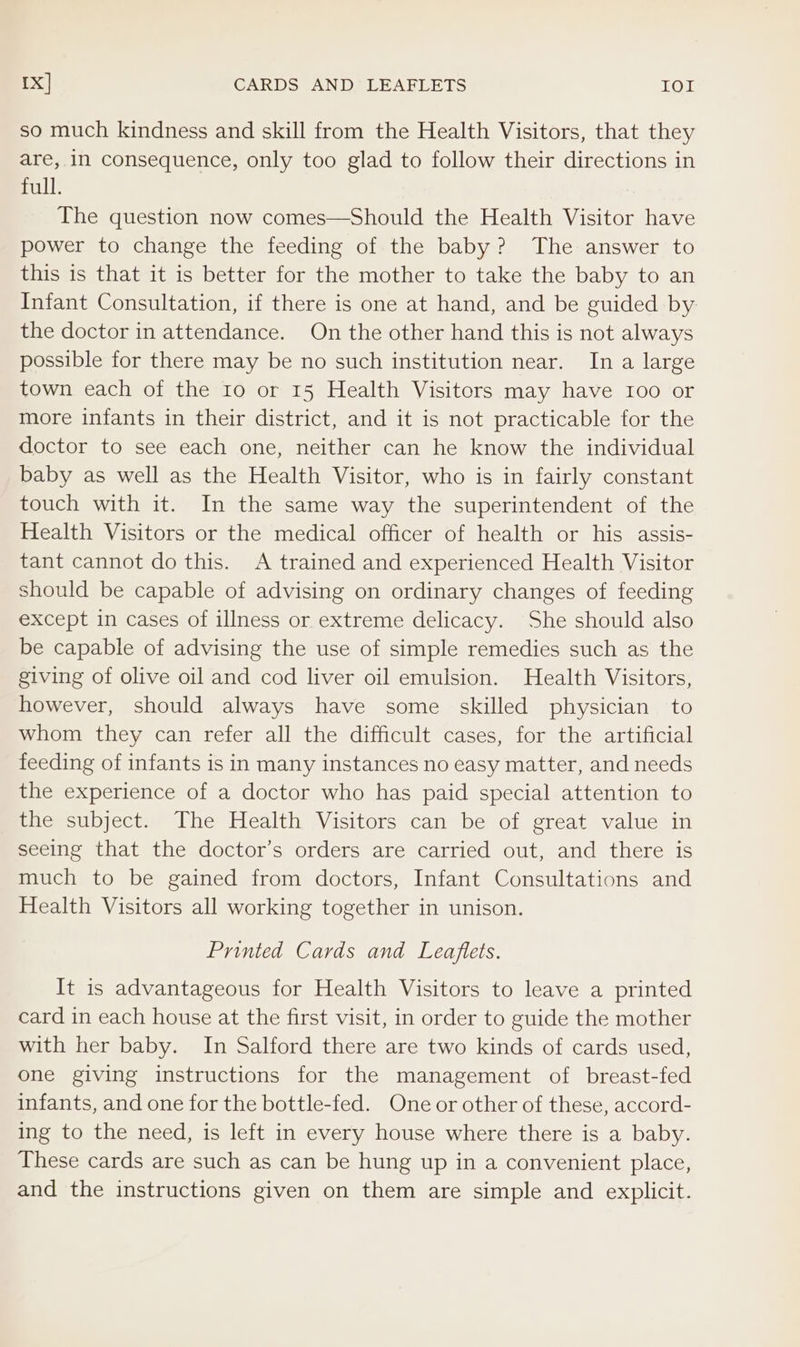 1x] CARDS AND LEAFLETS IOI so much kindness and skill from the Health Visitors, that they are, in consequence, only too glad to follow their directions in full. The question now comes—Should the Health Visitor have power to change the feeding of the baby? The answer to this is that it is better for the mother to take the baby to an Infant Consultation, if there is one at hand, and be guided by the doctor in attendance. On the other hand this is not always possible for there may be no such institution near. In a large town each of the 10 or 15 Health Visitors may have 100 or more infants in their district, and it is not practicable for the doctor to see each one, neither can he know the individual baby as well as the Health Visitor, who is in fairly constant touch with it. In the same way the superintendent of the Health Visitors or the medical officer of health or his assis- tant cannot do this. A trained and experienced Health Visitor should be capable of advising on ordinary changes of feeding except in cases of illness or extreme delicacy. She should also be capable of advising the use of simple remedies such as the giving of olive oil and cod liver oil emulsion. Health Visitors, however, should always have some skilled physician to whom they can refer all the difficult cases, for the artificial feeding of infants is in many instances no easy matter, and needs the experience of a doctor who has paid special attention to the subject. The Health Visitors can be of great value in seeing that the doctor’s orders are carried out, and there is much to be gained from doctors, Infant Consultations and Health Visitors all working together in unison. Printed Cards and Leaflets. It is advantageous for Health Visitors to leave a printed card in each house at the first visit, in order to guide the mother with her baby. In Salford there are two kinds of cards used, one giving instructions for the management of breast-fed infants, and one for the bottle-fed. One or other of these, accord- ing to the need, is left in every house where there is a baby. These cards are such as can be hung up in a convenient place, and the instructions given on them are simple and explicit.