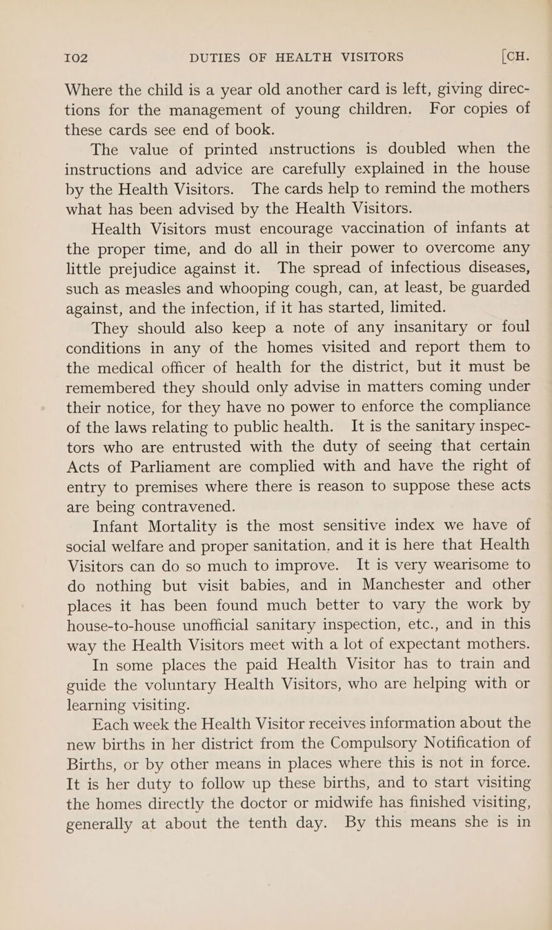 Where the child is a year old another card is left, giving direc- tions for the management of young children. For copies of these cards see end of book. The value of printed instructions is doubled when the instructions and advice are carefully explained in the house by the Health Visitors. The cards help to remind the mothers what has been advised by the Health Visitors. Health Visitors must encourage vaccination of infants at the proper time, and do all in their power to overcome any little prejudice against it. The spread of infectious diseases, such as measles and whooping cough, can, at least, be guarded against, and the infection, if it has started, limited. They should also keep a note of any insanitary or foul conditions in any of the homes visited and report them to the medical officer of health for the district, but it must be remembered they should only advise in matters coming under their notice, for they have no power to enforce the compliance of the laws relating to public health. It is the sanitary inspec- tors who are entrusted with the duty of seeing that certain Acts of Parliament are complied with and have the right of entry to premises where there is reason to suppose these acts are being contravened. Infant Mortality is the most sensitive index we have of social welfare and proper sanitation, and it is here that Health Visitors can do so much to improve. It is very wearisome to do nothing but visit babies, and in Manchester and other places it has been found much better to vary the work by house-to-house unofficial sanitary inspection, etc., and in this way the Health Visitors meet with a lot of expectant mothers. In some places the paid Health Visitor has to train and guide the voluntary Health Visitors, who are helping with or learning visiting. Each week the Health Visitor receives information about the new births in her district from the Compulsory Notification of Births, or by other means in places where this is not in force. It is her duty to follow up these births, and to start visiting the homes directly the doctor or midwife has finished visiting, generally at about the tenth day. By this means she is in