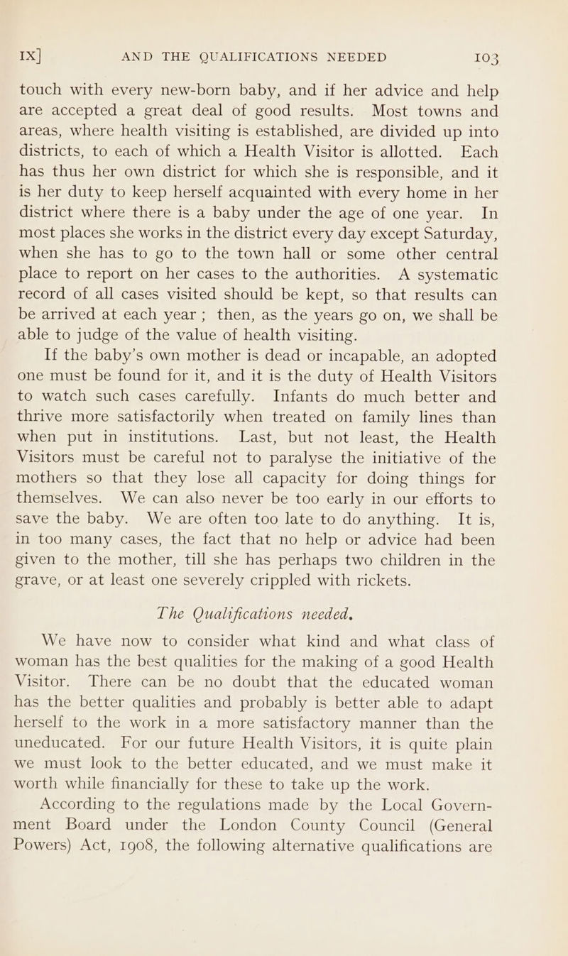 touch with every new-born baby, and if her advice and help are accepted a great deal of good results. Most towns and areas, where health visiting is established, are divided up into districts, to each of which a Health Visitor is allotted. Each has thus her own district for which she is responsible, and it is her duty to keep herself acquainted with every home in her district where there is a baby under the age of one year. In most places she works in the district every day except Saturday, when she has to go to the town hall or some other central place to report on her cases to the authorities. A systematic record of all cases visited should be kept, so that results can be arrived at each year ; then, as the years go on, we shall be able to judge of the value of health visiting. If the baby’s own mother is dead or incapable, an adopted one must be found for it, and it is the duty of Health Visitors to watch such cases carefully. Infants do much better and thrive more satisfactorily when treated on family lines than when put in institutions. Last, but not least, the Health Visitors must be careful not to paralyse the initiative of the mothers so that they lose all capacity for doing things for themselves. We can also never be too early in our efforts to save the baby. We are often too late to do anything. It is, in too many cases, the fact that no help or advice had been given to the mother, till she has perhaps two children in the grave, or at least one severely crippled with rickets. The Qualifications needed, We have now to consider what kind and what class of woman has the best qualities for the making of a good Health Visitor. There can be no doubt that the educated woman has the better qualities and probably is better able to adapt herself to the work in a more satisfactory manner than the uneducated. For our future Health Visitors, it is quite plain we must look to the better educated, and we must make it worth while financially for these to take up the work. According to the regulations made by the Local Govern- ment Board under the London County Council (General Powers) Act, 1908, the following alternative qualifications are