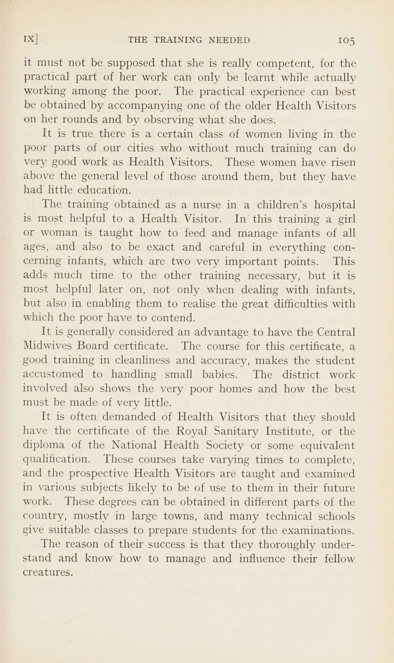 it must not be supposed that she is really competent, for the practical part of her work can only be learnt while actually working among the poor. The practical experience can best be obtained by accompanying one of the older Health Visitors on her rounds and by observing what she does. It is true there is a certain class of women living in the poor parts of our cities who without much training can do very good work as Health Visitors. These women have risen above the general level of those around them, but they have had little education. The training obtained as a nurse in a children’s hospital is most helpful to a Health Visitor. In this training a girl or woman is taught how to feed and manage infants of all ages, and also to be exact and careful in everything con- cerning infants, which are two very important points. This adds much time to the other training necessary, but it is most helpful later on, not only when dealing with infants, but also in enabling them to realise the great difficulties with which the poor have to contend. It.is generally considered an advantage to have the Central Midwives Board certificate. The course for this certificate, a good training in cleanliness and accuracy, makes the student accustomed to handling small babies. The district work involved also shows the very poor homes and how the best must be made of very little. t is often demanded of Health Visitors that they should have the certificate of the Royal Sanitary Institute, or the diploma of the National Health Society or some equivalent qualification. These courses take varying times to complete, and the prospective Health Visitors are taught and examined in various subjects likely to be of use to them in their future work. These degrees can be obtained in different parts of the country, mostly in large towns, and many technical schools give suitable classes to prepare students for the examinations. The reason of their success is that they thoroughly under- stand and know how to manage and influence their fellow creatures.