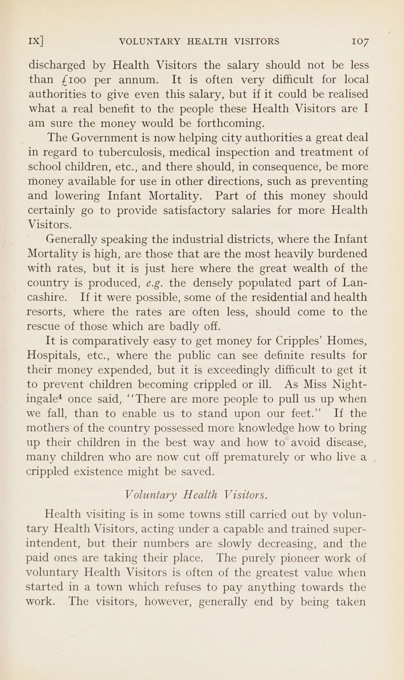 discharged by Health Visitors the salary should not be less than {100 per annum. It is often very difficult for local authorities to give even this salary, but if it could be realised what a real benefit to the people these Health Visitors are I am sure the money would be forthcoming. The Government is now helping city authorities a great deal in regard to tuberculosis, medical inspection and treatment of school children, etc., and there should, in consequence, be more money available for use in other directions, such as preventing and lowering Infant Mortality. Part of this money should certainly go to provide satisfactory salaries for more Health Visitors. Generally speaking the industrial districts, where the Infant Mortality is high, are those that are the most heavily burdened with rates, but it is just here where the great wealth of the country is produced, e.g. the densely populated part of Lan- cashire. If it were possible, some of the residential and health resorts, where the rates are often less, should come to the rescue of those which are badly off. It is comparatively easy to get money for Cripples’ Homes, Hospitals, etc., where the public can see definite results for their money expended, but it is exceedingly difficult to get it to prevent children becoming crippled or ill. As Miss Night- ingale* once said, ‘‘There are more people to pull us up when we fall, than to enable us to stand upon our feet.” If the mothers of the country possessed more knowledge how to bring up their children in the best way and how to avoid disease, many children who are now cut off prematurely or who live a crippled existence might be saved. Voluntary Health Visitors. Health visiting is in some towns still carried out by volun- tary Health Visitors, acting under a capable and trained super- intendent, but their numbers are slowly decreasing, and the paid ones are taking their place. The purely pioneer work of voluntary Health Visitors is often of the greatest value when started in a town which refuses to pay anything towards the work. The visitors, however, generally end by being taken