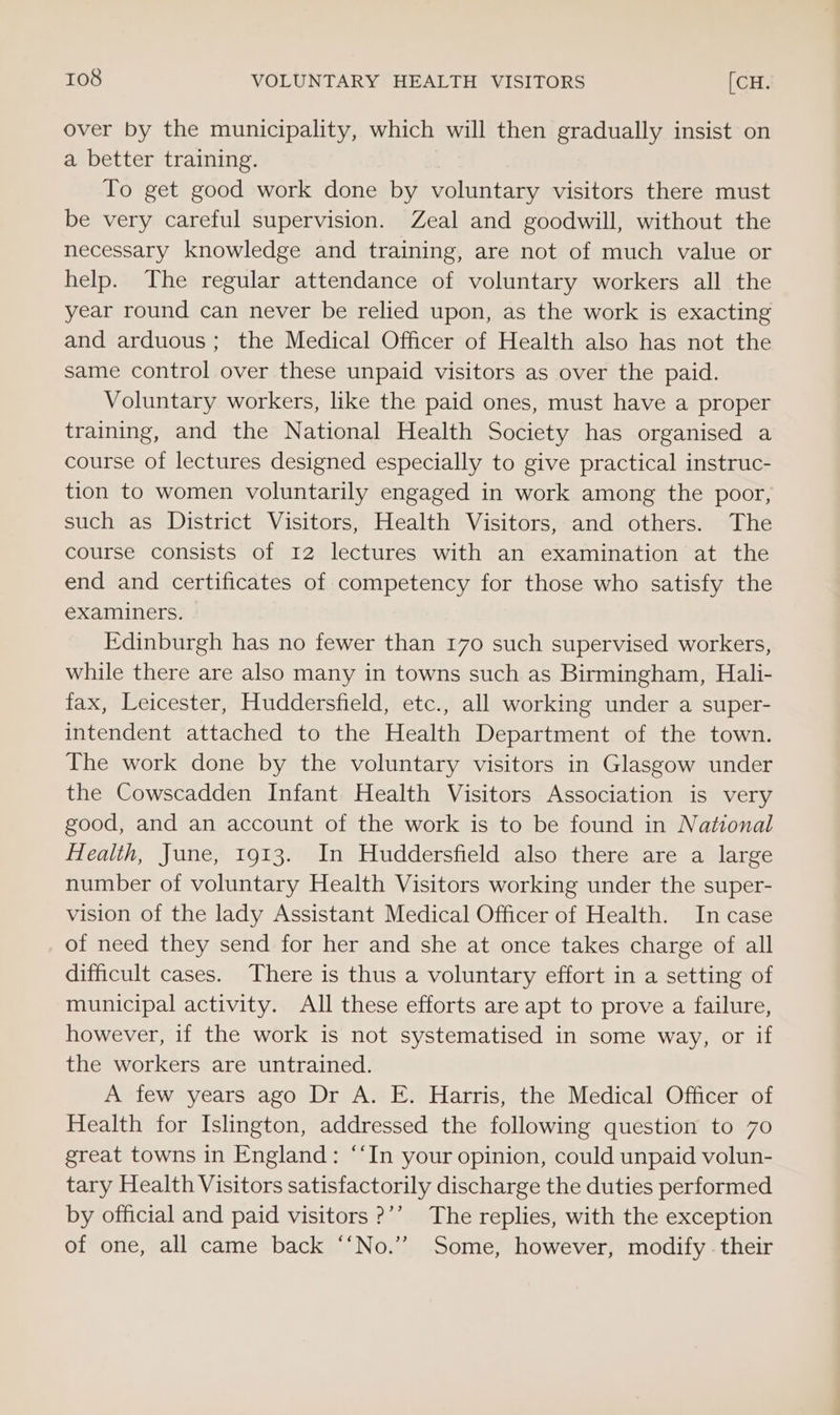 over by the municipality, which will then gradually insist on a better training. To get good work done by voluntary visitors there must be very careful supervision. Zeal and goodwill, without the necessary knowledge and training, are not of much value or help. The regular attendance of voluntary workers all the year round can never be relied upon, as the work is exacting and arduous; the Medical Officer of Health also has not the same control over these unpaid visitors as over the paid. Voluntary workers, like the paid ones, must have a proper training, and the National Health Society has organised a course of lectures designed especially to give practical instruc- tion to women voluntarily engaged in work among the poor, such as District Visitors, Health Visitors, and others. The course consists of 12 lectures with an examination at the end and certificates of competency for those who satisfy the examiners. Edinburgh has no fewer than 170 such supervised workers, while there are also many in towns such as Birmingham, Hali- fax, Leicester, Huddersfield, etc., all working under a super- intendent attached to the Health Department of the town. The work done by the voluntary visitors in Glasgow under the Cowscadden Infant Health Visitors Association is very good, and an account of the work is to be found in National Health, Jane, 1913. In Huddersfield also there are a large number of voluntary Health Visitors working under the super- vision of the lady Assistant Medical Officer of Health. In case of need they send for her and she at once takes charge of all difficult cases. There is thus a voluntary effort in a setting of municipal activity. All these efforts are apt to prove a failure, however, if the work is not systematised in some way, or if the workers are untrained. A few years ago Dr A. E. Harris, the Medical Officer of Health for Islington, addressed the following question to 70 great towns in England: “‘In your opinion, could unpaid volun- tary Health Visitors satisfactorily discharge the duties performed by official and paid visitors ?’’ The replies, with the exception of one, all came back ‘‘No.’”’ Some, however, modify. their