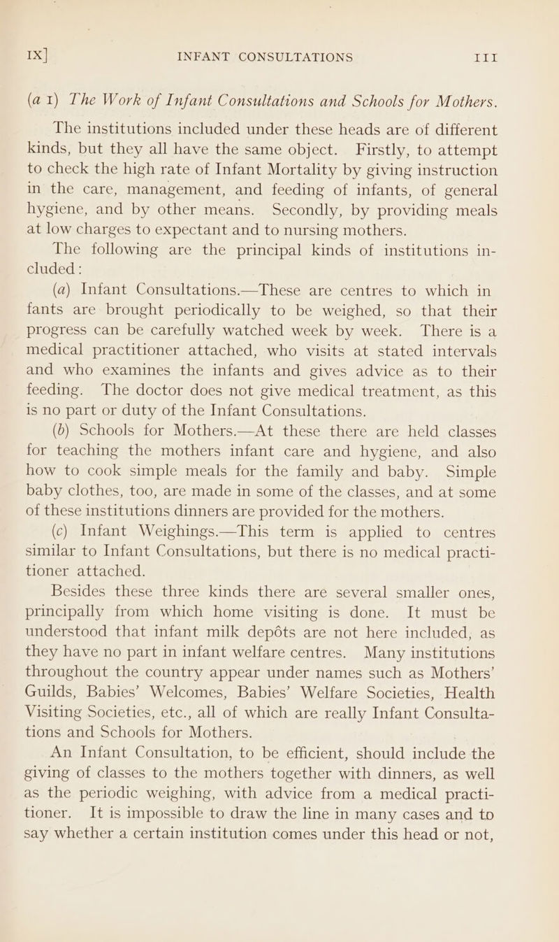 (a1) The Work of Infant Consultations and Schools for Mothers. The institutions included under these heads are of different kinds, but they all have the same object. Firstly, to attempt to check the high rate of Infant Mortality by giving instruction in the care, management, and feeding of infants, of general hygiene, and by other means. Secondly, by providing meals at low charges to expectant and to nursing mothers. The following are the principal kinds of institutions in- cluded : (a) Infant Consultations.—These are centres to which in fants are brought periodically to be weighed, so that their progress can be carefully watched week by week. There is a medical practitioner attached, who visits at stated intervals and who examines the infants and gives advice as to their feeding. The doctor does not give medical treatment, as this is no part or duty of the Infant Consultations. (6) Schools for Mothers.—At these there are held classes for teaching the mothers infant care and hygiene, and also how to cook simple meals for the family and baby. Simple baby clothes, too, are made in some of the classes, and at some of these institutions dinners are provided for the mothers. (c) Infant Weighings.—This term is applied to centres similar to Infant Consultations, but there is no medical practi- tioner attached. Besides these three kinds there are several smaller ones, principally from which home visiting is done. It must be understood that infant milk depéts are not here included, as they have no part in infant welfare centres. Many institutions throughout the country appear under names such as Mothers’ Guilds, Babies’ Welcomes, Babies’ Welfare Societies, Health Visiting Societies, etc., all of which are really Infant Consulta- tions and Schools for Mothers. An Infant Consultation, to be efficient, should include the giving of classes to the mothers together with dinners, as well as the periodic weighing, with advice from a medical practi- tioner. It is impossible to draw the line in many cases and to say whether a certain institution comes under this head or not,