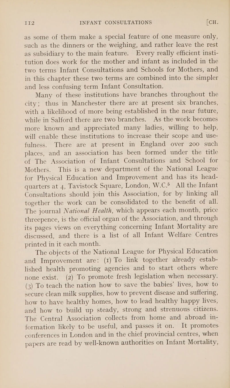 as some of them make a special feature of one measure only, such as the dinners or the weighing, and rather leave the rest as subsidiary to the main feature. Every really efficient insti- tution does work for the mother and infant as included in the two terms Infant Consultations and Schools for Mothers, and in this chapter these two terms are combined into the simpler and less confusing term Infant Consultation. Many of these institutions have branches throughout the city; thus in Manchester there are at present six branches, with a likelihood of more being established in the near future, while in Salford there are two branches. As the work becomes more known and appreciated many ladies, willing to help, will enable these institutions to increase their scope and use- fulness. There are at present in England over 200 such places, and an association has been formed under the title of The Association of Infant Consultations and School for Mothers. This is a new department of the National League for Physical Education and Improvement and has its head- quarters at 4, Tavistock Square, London, W.C.6 All the Infant Consultations should join this Association, for by linking all together the work can be consolidated to the benefit of all. The journal National Health, which appears each month, price threepence, is the official organ of the Association, and through its pages views on everything concerning Infant Mortality are discussed, and there is a list of all Infant Welfare Centres printed in it each month. The objects of the National League for Physical Education and Improvement are: (1) To link together already estab- lished health promoting agencies and to start others where none exist. (2) To promote fresh legislation when necessary. (3) To teach the nation how to save the babies’ lives, how to secure clean milk supplies, how to prevent disease and suffering, how to haye healthy homes, how to lead healthy happy lives, and how to build up steady, strong and strenuous citizens. The Central Association collects from home and abroad in- formation likely to be useful, and passes it on. It promotes conferences in London and in the chief provincial centres, when papers are read by well-known authorities on Infant Mortality,