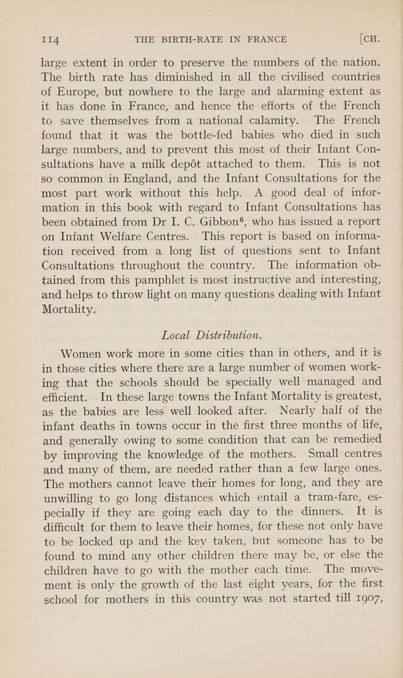 IT4 THE BIRTH-RATE IN FRANCE | [CH. large extent in order to preserve the numbers of the nation. The birth rate has diminished in all the civilised countries of Europe, but nowhere to the large and alarming extent as it has done in France, and hence the efforts of the French to save themselves from a national calamity. The French found that it was the bottle-fed babies who died in such large numbers, and to prevent this most of their Infant Con- sultations have a milk depdt attached to them. This is not so common in England, and the Infant Consultations for the most part work without this help. A good deal of infor- mation in this book with regard to Infant Consultations has been obtained from Dr I. C. Gibbon®, who has issued a report on Infant Welfare Centres. This report is based on informa- tion received from a long list of questions sent to Infant Consultations throughout the country. The information ob- tained from this pamphlet is most instructive and interesting, and helps to throw light on many questions dealing with Infant Mortality. Local Distribution. Women work more in some cities than in others, and it is in those cities where there are a large number of women work- ing that the schools should be specially well managed and efficient. In these large towns the Infant Mortality is greatest, as the babies are less well looked after. Nearly half of the infant deaths in towns occur in the first three months of life, and generally owing to some condition that can be remedied by improving the knowledge of the mothers. Small centres and many of them, are needed rather than a few large ones. The mothers cannot leave their homes for long, and they are unwilling to go long distances which entail a tram-fare, es- pecially if they are going each day to the dinners. It is difficult for them to leave their homes, for these not only have to be locked up and the key taken, but someone has to be found to mind any other children there may be, or else the children have to go with the mother each time. The move- ment is only the growth of the last eight years, for the first school for mothers in this country was not started till 1907,