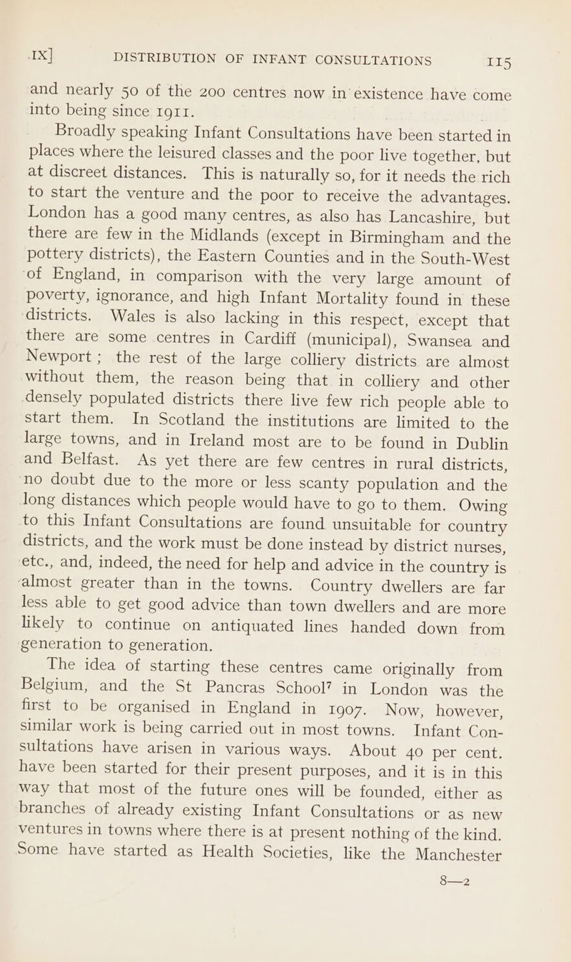 IX] DISTRIBUTION OF INFANT CONSULTATIONS Ley and nearly 50 of the 200 centres now in existence have come into being since Igrt. | | Broadly speaking Infant Consultations have been started in places where the leisured classes and the poor live together, but at discreet distances. This is naturally so, for it needs the rich to start the venture and the poor to receive the advantages. London has a good many centres, as also has Lancashire, but there are few in the Midlands (except in Birmingham and the pottery districts), the Eastern Counties and in the South-West of England, in comparison with the very large amount of poverty, ignorance, and high Infant Mortality found in these districts. Wales is also lacking in this respect, “except that there are some centres in Cardiff (municipal), Swansea and Newport ; the rest of the large colliery districts. are almost without them, the reason being that in colliery and other densely populated districts there live few rich people able to start them. In Scotland the institutions are limited to the large towns, and in Ireland most are to be found in Dublin and Belfast. As yet there are few centres in rural districts, ‘no doubt due to the more or less scanty population and the long distances which people would have to go to them. Owing to this Infant Consultations are found unsuitable for country districts, and the work must be done instead by district nurses, etc., and, indeed, the need for help and advice in the country is ‘almost greater than in the towns. Country dwellers are far less able to get good advice than town dwellers and are more likely to continue on antiquated lines handed down from generation to generation. The idea of starting these centres came originally from Belgium, and the St Pancras School? in London was the first to be organised in England in 1907. Now, however, similar work is being carried out in most towns. Infant Con- sultations have arisen in various ways. About 40 per cent. have been started for their present purposes, and it is in this way that most of the future ones will be founded, either as branches of already existing Infant Consultations or as new ventures in towns where there is at present nothing of the kind. Some have started as Health Societies, like the Manchester 8—2