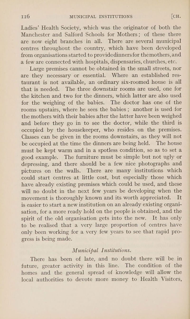 Ladies’ Health Society, which was the originator of both the Manchester and Salford Schools for Mothers; of these there are now eight branches in all. There are several municipal centres throughout the country, which have been developed from organisations started to provide dinners for themothers, and a few are connected with hospitals, dispensaries, churches, etc. Large premises cannot be obtained in the small streets, nor are they necessary or essential. Where an established res- taurant is not available, an ordinary six-roomed house is all that is needed. The three downstair rooms are used, one for the kitchen and two for the dinners, which latter are also used for the weighing of the babies. The doctor has one of the rooms upstairs, where he sees the babies ; another is used for the mothers with their babies after the latter have been weighed and before they go in to see the doctor, while the third is occupied by the housekeeper, who resides on the premises. Classes can be given in the rooms downstairs, as they will not be occupied at the time the dinners are being held. The house must be kept warm and in a spotless condition, so as to set a good example. The furniture must be simple but not ugly or depressing, and there should be a few nice photographs and pictures on the walls. There are many institutions which could start centres at little cost, but especially those which have already existing premises which could be used, and these will no doubt in the next few years be developing when the movement is thoroughly known and its worth appreciated. It is easier to start a new institution on an already existing organi- sation, for a more ready hold on the people is obtained, and the spirit of the old organisation gets into the new. It has only to be realised that a very large proportion of centres have only been working for a very few years to see that rapid pro- gress is being made. Mumctpal Institutions. There has been of late, and no doubt there will be in future, greater activity in this line. The condition of the homes and the general spread of knowledge will allow the local authorities to devote more money to Health Visitors,