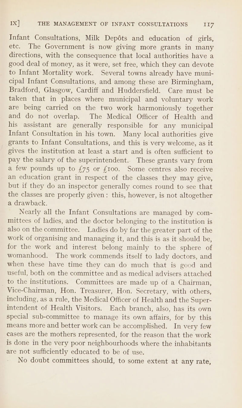 Ix] THE MANAGEMENT OF INFANT CONSULTATIONS be Bg Infant Consultations, Milk Depéts and education of girls, etc. The Government is now giving more grants in many directions, with the consequence that local authorities have a good deal of money, as it were, set free, which they can devote to Infant Mortality work. Several towns already have muni- cipal Infant Consultations, and among these are Birmingham, Bradford, Glasgow, Cardiff and Huddersfield. Care must be taken that in places where municipal and voluntary work are being carried on the two work harmoniously together and do not overlap. The Medical Officer of Health and his assistant are generally responsible for any municipal Infant Consultation in his town. Many local authorities give grants to Infant Consultations, and this is very welcome, as it gives the institution at least a start and is often sufficient to pay the salary of the superintendent.. These grants vary from a few pounds up to £75 or £100. Some centres also receive an education grant in respect of the classes they may give, but if they do an inspector generally comes round to see that the classes are properly given: this, however, is not altogether a drawback. Nearly all the Infant Consultations are managed by com- mittees of ladies, and the doctor belonging to the institution is also on the committee. Ladies do by far the greater part of the work of organising and managing it, and this is as it should be, for the work and interest belong mainly to the sphere of womanhood. The work commends itself to lady doctors, and when these have time they can do much that is good and useful, both on the committee and as medical advisers attached _ to the institutions. Committees are made up of a Chairman, Vice-Chairman, Hon. Treasurer, Hon. Secretary, with others, including, as a rule, the Medical Officer of Health and the Super- intendent of Health Visitors. Each branch, also, has its own special sub-committee to manage its own affairs, for by this means more and better work can be accomplished. In very few cases are the mothers represented, for the reason that the work is done in the very poor neighbourhoods where the inhabitants are not sufficiently educated to be of use. No doubt committees should, to some extent at any rate,