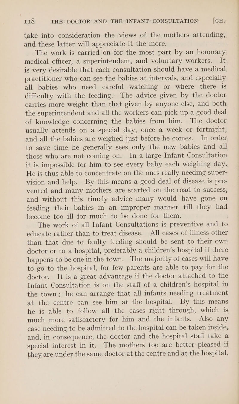 take into consideration the views of the mothers attending, and these latter will appreciate it the more. The work is carried on for the most part by an honorary medical officer, a superintendent, and voluntary workers. It is very desirable that each consultation should have a medical practitioner who can see the babies at intervals, and especially all babies who need careful watching or where there is difficulty with the feeding. The advice given by the doctor carries more weight than that given by anyone else, and both, the superintendent and all the workers can pick up a good deal of knowledge concerning the babies from him. The doctor usually attends on a special day, once a week or fortnight, and all the babies are weighed just before he comes. In order to save time he generally sees only the new babies and all those who are not coming on. In a large Infant Consultation it is impossible for him to see every baby each weighing day. He is thus able to concentrate on the ones really needing super- vision and help. By this means a good deal of disease is pre- vented and many mothers are started on the road to success, and without this timely advice many would have gone on feeding their babies in an improper manner till they had become too ill for much to be done for them. The work of all Infant Consultations is preventive and to educate rather than to treat disease. All cases of illness other than that due to faulty feeding should be sent to their own doctor or to a hospital, preferably a children’s hospital if there happens to be one in the town. The majority of cases will have to go to the hospital, for few parents are able to pay for the doctor. It is a great advantage if the doctor attached to the Infant Consultation is on the staff of a children’s hospital in the town; he can arrange that all infants needing treatment at the centre can see him at the hospital. By this means he is able to follow all the cases right through, which is much more satisfactory for him and the infants. Also any case needing to be admitted to the hospital can be taken inside, and, in consequence, the doctor and the hospital staff take a special interest in it. The mothers too are better pleased if they are under the same doctor at the centre and at the hospital.