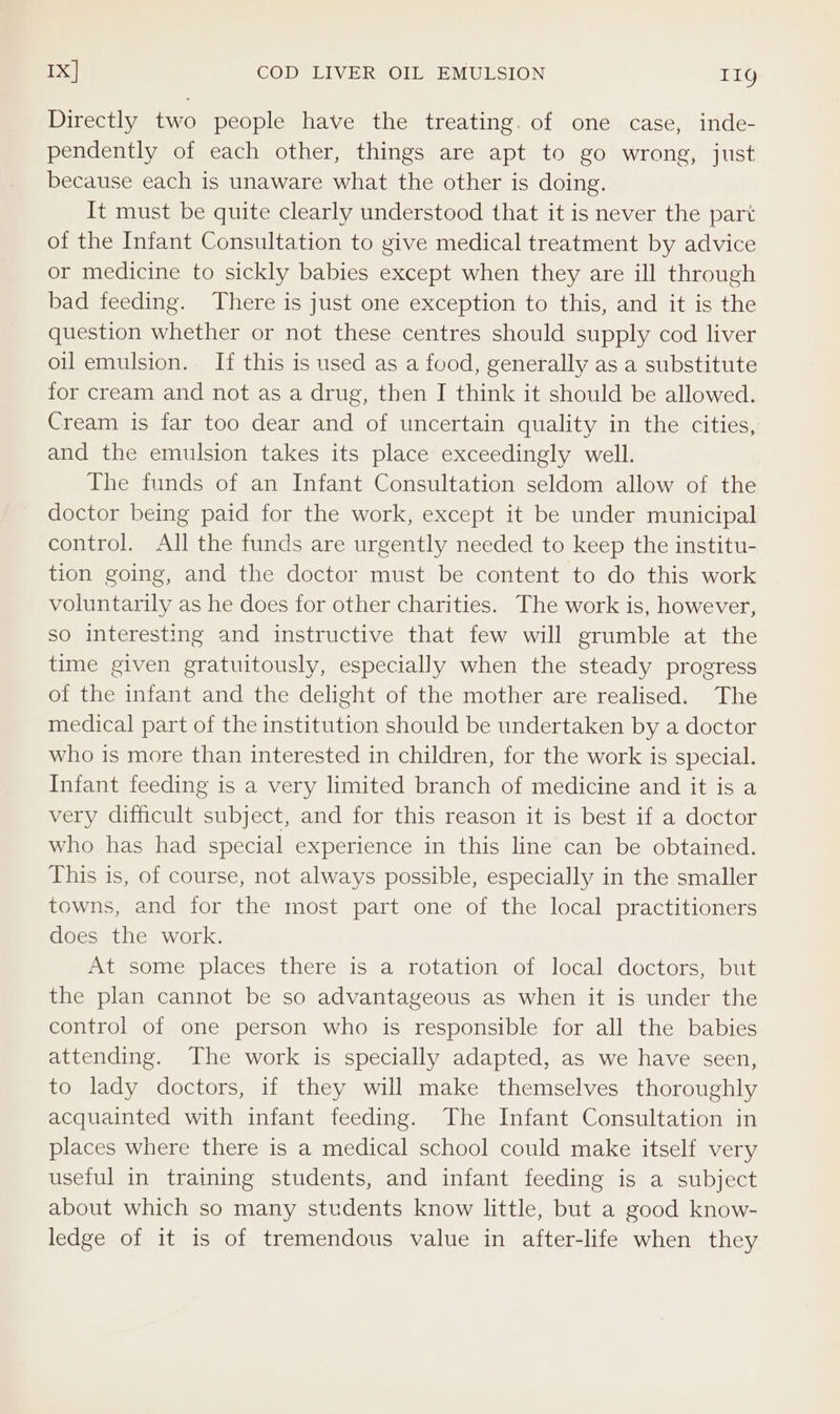 1X] COD LIVER OIL EMULSION 11g Directly two people have the treating. of one case, inde- pendently of each other, things are apt to go wrong, just because each is unaware what the other is doing. It must be quite clearly understood that it is never the part of the Infant Consultation to give medical treatment by advice or medicine to sickly babies except when they are ill through bad feeding. There is just one exception to this, and it is the question whether or not these centres should supply cod liver oil emulsion. If this is used as a food, generally as a substitute for cream and not as a drug, then I think it should be allowed. Cream is far too dear and of uncertain quality in the cities, and the emulsion takes its place exceedingly well. The funds of an Infant Consultation seldom allow of the doctor being paid for the work, except it be under municipal control. All the funds are urgently needed to keep the institu- tion going, and the doctor must be content to do this work voluntarily as he does for other charities. The work is, however, so interesting and instructive that few will grumble at the time given gratuitously, especially when the steady progress of the infant and the delight of the mother are realised. The medical part of the institution should be undertaken by a doctor who is more than interested in children, for the work is special. Infant feeding is a very limited branch of medicine and it is a very difficult subject, and for this reason it is best if a doctor who has had special experience in this line can be obtained. This is, of course, not always possible, especially in the smaller towns, and for the most part one of the local practitioners does the work. At some places there is a rotation of local doctors, but the plan cannot be so advantageous as when it is under the control of one person who is responsible for all the babies attending. The work is specially adapted, as we have seen, to lady doctors, if they will make themselves thoroughly acquainted with infant feeding. The Infant Consultation in places where there is a medical school could make itself very useful in training students, and infant feeding is a subject about which so many students know little, but a good know- ledge of it is of tremendous value in after-life when they