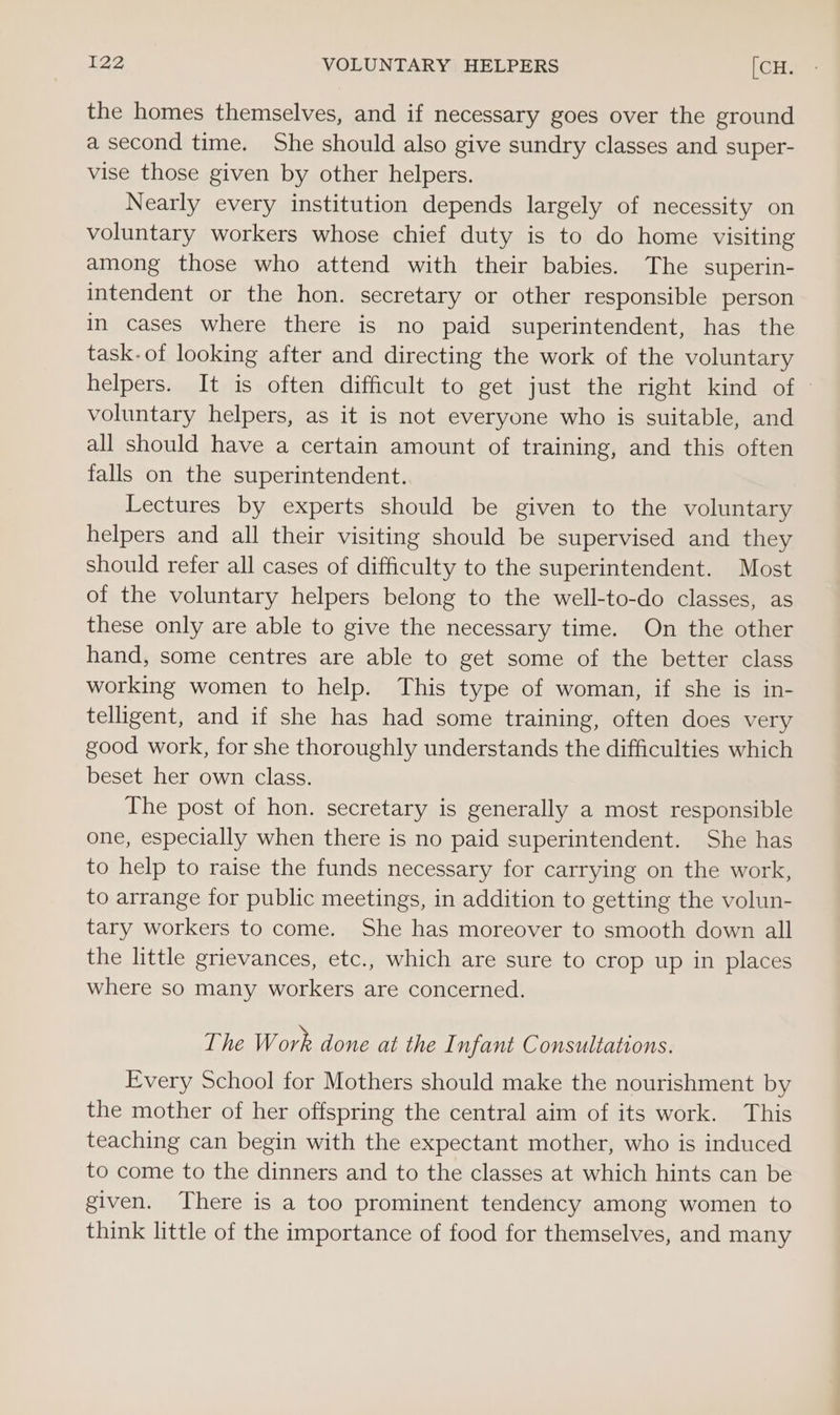 the homes themselves, and if necessary goes over the ground a second time. She should also give sundry classes and super- vise those given by other helpers. Nearly every institution depends largely of necessity on voluntary workers whose chief duty is to do home visiting among those who attend with their babies. The superin- intendent or the hon. secretary or other responsible person in cases where there is no paid superintendent, has the task. of looking after and directing the work of the voluntary helpers. It is often difficult to get just the right kind of © voluntary helpers, as it is not everyone who is suitable, and all should have a certain amount of training, and this often falls on the superintendent. Lectures by experts should be given to the voluntary helpers and all their visiting should be supervised and they should refer all cases of difficulty to the superintendent. Most of the voluntary helpers belong to the well-to-do classes, as these only are able to give the necessary time. On the other hand, some centres are able to get some of the better class working women to help. This type of woman, if she is in- telligent, and if she has had some training, often does very good work, for she thoroughly understands the difficulties which beset her own class. The post of hon. secretary is generally a most responsible one, especially when there is no paid superintendent. She has to help to raise the funds necessary for carrying on the work, to arrange for public meetings, in addition to getting the volun- tary workers to come. She has moreover to smooth down all the little grievances, etc., which are sure to crop up in places where so many workers are concerned. The Work done at the I nfant Consultations. Every School for Mothers should make the nourishment by the mother of her offspring the central aim of its work. This teaching can begin with the expectant mother, who is induced to come to the dinners and to the classes at which hints can be given. There is a too prominent tendency among women to think little of the importance of food for themselves, and many