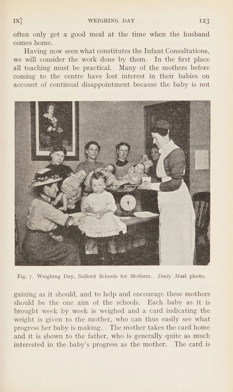 Ix] WEIGHING DAY 128 often only get a good meal at the time when the husband comes home. Having now seen what constitutes the Infant Consultations, we will consider the work done by them. In the first place all teaching must be practical. Many of the mothers before coming to the centre have lost interest in their babies on account of continual disappointment because the baby is not gaining as it should, and to help and encourage these mothers should be the one aim of the schools. Each baby as it is brought week by week is weighed and a card indicating the weight is given to the mother, who can thus easily see what progress her baby is making. The mother takes the card home and it is shown to the father, who is generally quite as much interested in the baby’s progress as the mother. The card is