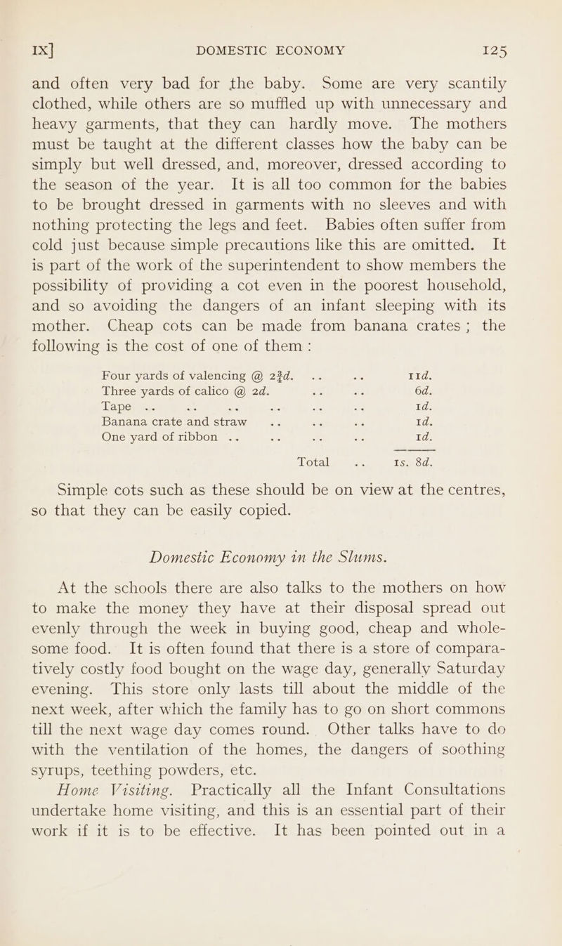 and often very bad for the baby. Some are very scantily clothed, while others are so muffled up with unnecessary and heavy garments, that they can hardly move. The mothers must be taught at the different classes how the baby can be simply but well dressed, and, moreover, dressed according to the season of the year. It is all too common for the babies to be brought dressed in garments with no sleeves and with nothing protecting the legs and feet. Babies often suffer from cold just because simple precautions like this are omitted. It is part of the work of the superintendent to show members the possibility of providing a cot even in the poorest household, and so avoiding the dangers of an infant sleeping with its mother. Cheap cots can be made from banana crates; the following is the cost of one of them: Four yards of valencing @ 23d. .. os ay Three yards of calico @ 2d. re ie 6d. Lape) w= a a4 ae DS o4 Td. Banana crate and straw ec die ‘a 1d. One yard of ribbon .. ie ae Sd 1d. Total an TsyoG. Simple cots such as these should be on view at the centres, so that they can be easily copied. Domestic Economy in the Slums. At the schools there are also talks to the mothers on how to make the money they have at their disposal spread out evenly through the week in buying good, cheap and whole- some food. It is often found that there is a store of compara- tively costly food bought on the wage day, generally Saturday evening. This store only lasts till about the middle of the next week, after which the family has to go on short commons till the next wage day comes round. Other talks have to do with the ventilation of the homes, the dangers of soothing syrups, teething powders, etc. Home Visiting. Practically all the Infant Consultations undertake home visiting, and this is an essential part of their work if it is to be effective. It has been pointed out in a