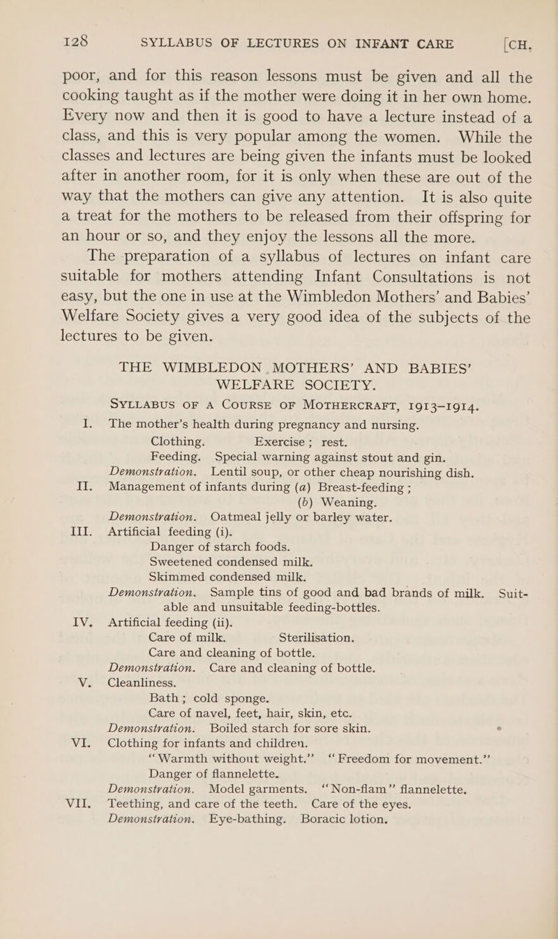 poor, and for this reason lessons must be given and all the cooking taught as if the mother were doing it in her own home. Every now and then it is good to have a lecture instead of a class, and this is very popular among the women. While the classes and lectures are being given the infants must be looked after in another room, for it is only when these are out of the way that the mothers can give any attention. It is also quite a treat for the mothers to be released from their offspring for an hour or so, and they enjoy the lessons all the more. The preparation of a syllabus of lectures on infant care suitable for mothers attending Infant Consultations is not easy, but the one in use at the Wimbledon Mothers’ and Babies’ Welfare Society gives a very good idea of the subjects of the lectures to be given. THE WIMBLEDON ,MOTHERS’ AND BABIES’ WEERARE SOCIETY, SYLLABUS OF A COURSE OF MOTHERCRAFT, IQI3-I9QI4. I. The mother’s health during pregnancy and nursing. Clothing. Exercise &gt; rest. Feeding. Special warning against stout and gin. Demonstration. Lentil soup, or other cheap nourishing dish. II. Management of infants during (a) Breast-feeding ; (b) Weaning. Demonstration. Oatmeal jelly or barley water. III. Artificial feeding (i). Danger of starch foods. Sweetened condensed milk. Skimmed condensed milk. Demonstration. Sample tins of good and bad brands of milk. Suit- able and unsuitable feeding-bottles. IV. Artificial feeding (ii). Care of milk. Sterilisation. Care and cleaning of bottle. Demonstration. Care and cleaning of bottle. V. Cleanliness. Bath ; cold sponge. Care of navel, feet, hair, skin, etc. Demonstration. Boiled starch for sore skin. VI. Clothing for infants and children. “Warmth without weight.” ‘Freedom for movement.”’ Danger of flannelette. Demonstration. Model garments. ‘‘Non-flam” flannelette. VII. Teething, and care of the teeth. Care of the eyes. Demonstration. Eye-bathing. lBoracic lotion,