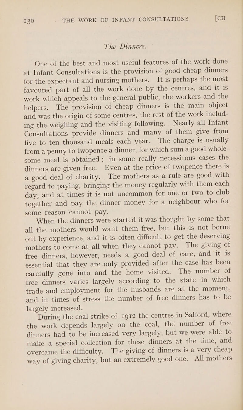 The Dinners. One of the best and most useful features of the work done at Infant Consultations is the provision of good cheap dinners for the expectant and nursing mothers. It is perhaps the most favoured part of all the work done by the centres, and diets work which appeals to the general public, the workers and the helpers. The provision of cheap dinners is the main object and was the origin of some centres, the rest of the work includ- ing the weighing and the visiting following. Nearly all Infant Consultations provide dinners and many of them give from five to ten thousand meals each year. The charge is usually from a penny to twopence a dinner, for which sum a good whole- some meal is obtained; in some really necessitous cases the dinners are given free. Even at the price of twopence there 1s a good deal of charity. The mothers as a rule are good with regard to paying, bringing the money regularly with them each day, and at times it is not uncommon for one or two to club together and pay the dinner money for a neighbour who for some reason cannot pay. When the dinners were started it was thought by some that all the mothers would want them free, but this is not borne out by experience, and it is often difficult to get the deserving mothers to come at all when they cannot pay. The giving of free dinners, however, needs a good deal of care, and it is essential that they are only provided after the case has been carefully gone into and the home visited. The number of free dinners varies largely according to the state in which trade and employment for the husbands are at the moment, and in times of stress the number of free dinners has to be largely increased. During the coal strike of 1912 the centres in Salford, where the work depends largely on the coal, the number of free dinners had to be increased very largely, but we were able to make a special collection for these dinners at the time, and overcame the difficulty. The giving of dinners is a very cheap way of giving charity, but an extremely good one. All mothers