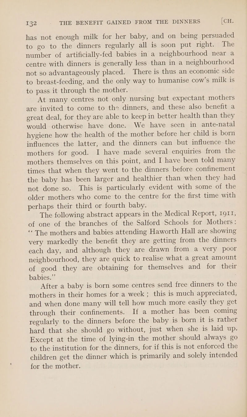 has not enough milk for her baby, and on being persuaded to go to the dinners regularly all is soon put right. Lhe number of artificially-fed babies in a neighbourhood near a centre with dinners is generally less than in a neighbourhood not so advantageously placed. There is thus an economic side to breast-feeding, and the only way to humanise cow's milk is to pass it through the mother. At many centres not only nursing but expectant mothers are invited to come to the dinners, and these also benefit a great deal, for they are able to keep in better health than they would otherwise have done. We have seen in ante-natal hygiene how the health of the mother before her child is born influences the latter, and the dinners can but influence the mothers for good. I have made several enquiries from the mothers themselves on this point, and I have been told many times that when they went to the dinners before confinement the baby has been larger and healthier than when they had not done so. This is particularly evident with some of the older mothers who come to the centre for the first time with perhaps their third or fourth baby. The following abstract appears in the Medical Report, 1911, of one of the branches of the Salford Schools for Mothers : ‘“* The mothers and babies attending Haworth Hall are showing very markedly the benefit they are getting from the dinners each day, and although they are drawn from a very poor neighbourhood, they are quick to realise what a great amount of good they are obtaining for themselves and for their babies.”’ After a baby is born some centres send free dinners to the mothers in their homes for a week ; this is much appreciated, and when done many will tell how much more easily they get through their confinements. If a mother has been coming regularly to the dinners before the baby is born it is rather hard that she should go without, just when she is laid up. Except at the time of lying-in the mother should always go to the institution for the dinners, for if this is not enforced the children get the dinner which is primarily and solely intended for the mother.