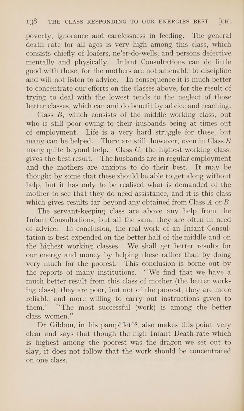 poverty, ignorance and carelessness in feeding. The general death rate for all ages is very high among this class, which consists chiefly of loafers, ne’er-do-wells, and persons defective mentally and physically. Infant Consultations can do little good with these, for the mothers are not amenable to discipline and will not listen to advice. In consequence it is much better to concentrate our efforts on the classes above, for the result of trying to deal with the lowest tends to the neglect of those better classes, which can and do benefit by advice and teaching. Class B, which consists of the middle working class, but who is still poor owing to their husbands being at times out of employment. Life is a very hard struggle for these, but many can be helped. There are still, however, even in Class B many quite beyond help. Class C, the highest working class, gives the best result. The husbands are in regular employment and the mothers are anxious to do their best. It may be thought by some that these should be able to get along without help, but it has only to be realised what is demanded of the mother to see that they do need assistance, and it is this class which gives results far beyond any obtained from Class A or B. The servant-keeping class are above any help from the Infant Consultations, but all the same they are often in need of advice. In conclusion, the real work of an Infant Consul- tation is best expended on the better half of the middle and on the highest working classes. We shall get better results for our energy and money by helping these rather than by doing very much for the poorest. This conclusion is borne out by the reports of many institutions. ‘‘We find that we have a much better result from this class of mother (the better work- ing class), they are poor, but not of the poorest, they are more reliable and more willing to carry out instructions given to them.’ ‘‘The most successful (work) is among the better class women.”’ Dr Gibbon, in his pamphlet!%, also makes this point very clear and says that though the high Infant Death-rate which is highest among the poorest was the dragon we set out to slay, it does not follow that the work should be concentrated on one class.