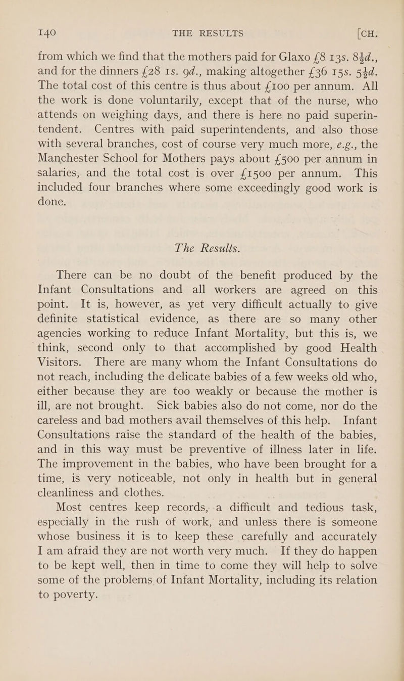 from which we find that the mothers paid for Glaxo £8 13s. 84d., and for the dinners £28 Is. od., making altogether £36 15s. 54d. The total cost of this centre is thus about £100 per annum. All the work is done voluntarily, except that of the nurse, who attends on weighing days, and there is here no paid superin- tendent. Centres with paid superintendents, and also those with several branches, cost of course very much more, e.g., the Manchester School for Mothers pays about £500 per annum in salaries, and the total cost is over £1500 per annum. This included four branches where some exceedingly good work is done. The Results. There can be no doubt of the benefit produced by the Infant Consultations and all workers are agreed on this point. It is, however, as yet very difficult actually to give definite statistical evidence, as there are so many other agencies working to reduce Infant Mortality, but this is, we think, second only to that accomplished by good Health Visitors. There are many whom the Infant Consultations do not reach, including the delicate babies of a few weeks old who, either because they are too weakly or because the mother is ill, are not brought. Sick babies also do not come, nor do the careless and bad mothers avail themselves of this help. Infant Consultations raise the standard of the health of the babies, and in this way must be preventive of illness later in life. The improvement in the babies, who have been brought for a time, is very noticeable, not only in health but in general cleanliness and clothes. , Most centres keep records, a difficult and tedious task, especially in the rush of work, and unless there is someone whose business it is to keep these carefully and accurately I am afraid they are not worth very much. If they do happen to be kept well, then in time to come they will help to solve some of the problems of Infant Mortality, including its relation to poverty.