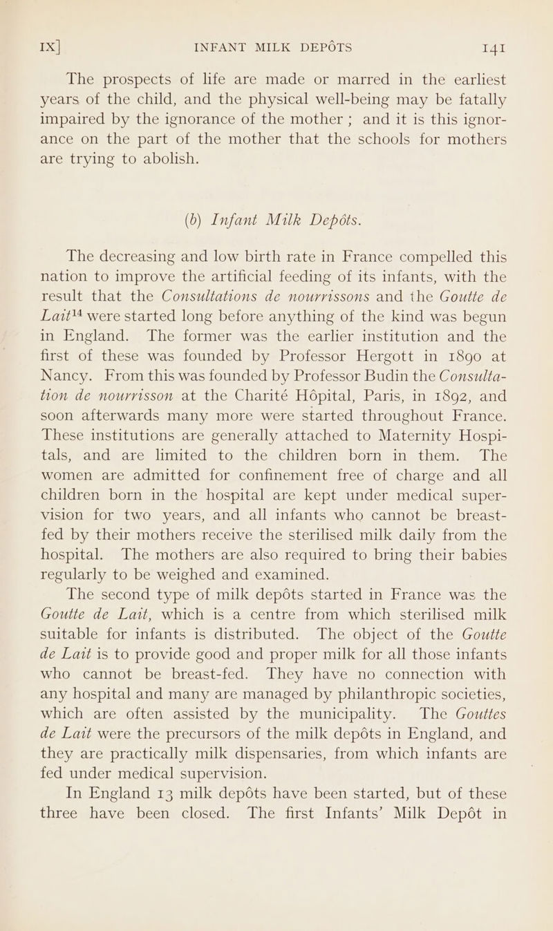 The prospects of life are made or marred in the earliest years of the child, and the physical well-being may be fatally impaired by the ignorance of the mother ; and it is this ignor- ance on the part of the mother that the schools for mothers are trying to abolish. (b) Infant Milk Depéts. The decreasing and low birth rate in France compelled this nation to improve the artificial feeding of its infants, with the result that the Consultations de nourrissons and the Goutte de Lait were started long before anything of the kind was begun in England. The former was the earlier institution and the first of these was founded by Professor Hergott in 1890 at Nancy. From this was founded by Professor Budin the Consulta- tion de nourrisson at the Charité Hopital, Paris, in 1892, and soon afterwards many more were started throughout France. These institutions are generally attached to Maternity Hospi- tals, and are limited to the children born in them. The women are admitted for confinement free of charge and all children born in the hospital are kept under medical super- vision for two years, and all infants who cannot be breast- fed by their mothers receive the sterilised milk daily from the hospital. The mothers are also required to bring their babies regularly to be weighed and examined. The second type of milk depdts started in France was the Goutte de Lait, which is a centre from which sterilised milk suitable for infants is distributed. The object of the Goutte de Lait is to provide good and proper milk for all those infants who cannot be breast-fed. They have no connection with any hospital and many are managed by philanthropic societies, which are often assisted by the municipality. The Gouttes de Lait were the precursors of the milk depots in England, and they are practically milk dispensaries, from which infants are fed under medical supervision. In England 13 milk depots have been started, but of these three have been closed. The first Infants’ Milk Depét in