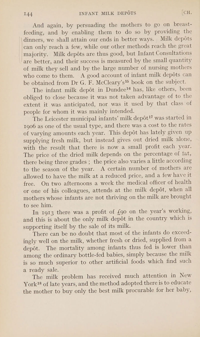 And again, by persuading the mothers to go on breast- feeding, and by enabling them to do so by providing the dinners, we shall attain our ends in better ways. Milk depots can only reach a few, while our other methods reach the great majority. Milk depéts are thus good, but Infant Consultations are better, and their success is measured by the small quantity of milk they sell and by the large number of nursing mothers who come to them. A good account of infant milk depots can be obtained from Dr G. F. McCleary’s® book on the subject. The infant milk depot in Dundee?® has, like others, been obliged to close because it was not taken advantage of to the extent it was anticipated, nor was it used by that class of people for whom it was mainly intended. The Leicester municipal infants’ milk depot! was started in 1906 as one of the usual type, and there was a cost to the rates of varying amounts each year. This depot has lately given up supplying fresh milk, but instead gives out dried milk alone, with the result that there is now a small profit each year. The price of the dried milk depends on the percentage of fat, there being three grades ; the price also varies a little according to the season of the year. A certain number of mothers are allowed to have the milk at a reduced price, and a few have it free. On two afternoons a week the medical officer of health or one of his colleagues, attends at the milk depot, when all mothers whose infants are not thriving on the milk are brought to see him. In 1913 there was a profit of {90 on the year’s working, and this is about the only milk depét in the country which 1s supporting itself by the sale of its milk. There can be no doubt that most of the infants do exceed- ingly well on the milk, whether fresh or dried, supplied from a depot. The mortality among infants thus fed is lower than among the ordinary bottle-fed babies, simply because the milk is so much superior to other artificial foods which find such a ready sale. The milk problem has received much attention in New York!8 of late years, and the method adopted there is to educate the mother to buy only the best milk procurable for her baby,