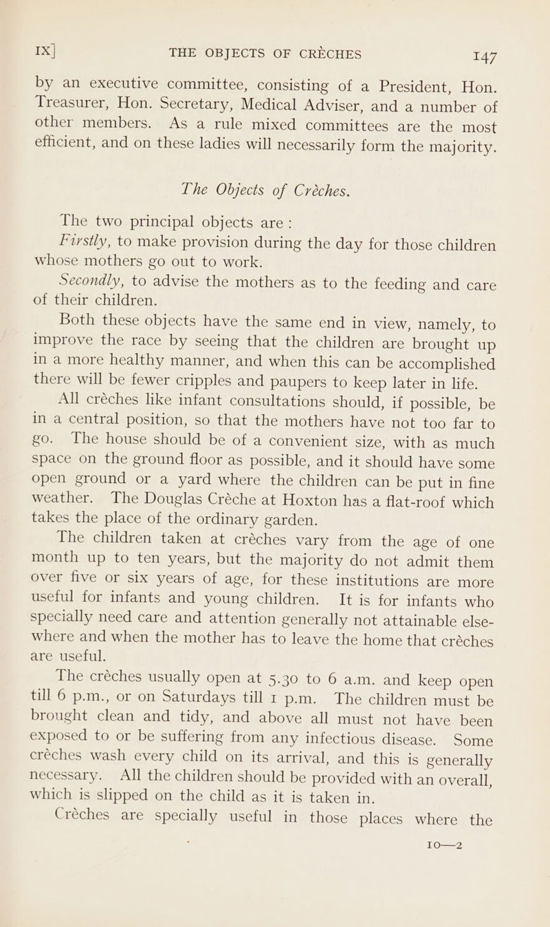 Ix] THE OBJECTS OF CRECHES TA7 by an executive committee, consisting of a President, Hon. Treasurer, Hon. Secretary, Medical Adviser, and a number of other members. As a rule mixed committees are the most efficient, and on these ladies will necessarily form the majority. Ihe Objects of Creches. The two principal objects are : Firstly, to make provision during the day for those children whose mothers go out to work. Secondly, to advise the mothers as to the feeding and care of their children. Both these objects have the same end in view, namely, to improve the race by seeing that the children are brought up in a more healthy manner, and when this can be accomplished there will be fewer cripples and paupers to keep later in life. All créches like infant consultations should, if possible, be in a central position, so that the mothers have not too far to go. The house should be of a convenient size, with as much space on the ground floor as possible, and it should have some open ground or a yard where the children can be put in fine weather. The Douglas Créche at Hoxton has a flat-roof which takes the place of the ordinary garden. The children taken at créches vary from the age of one month up to ten years, but the majority do not admit them over five or six years of age, for these institutions are more useful for infants and young children. It is for infants who specially need care and attention generally not attainable else- where and when the mother has to leave the home that créches are useful. The créches usually open at 5.30 to 6 a.m. and keep open till 6 p.m., or on Saturdays till r p.m. The children must be brought clean and tidy, and above all must not have been exposed to or be suffering from any infectious disease. Some creches wash every child on its arrival, and this is generally necessary. All the children should be provided with an overall, which is slipped on the child as it is taken in. Créches are specially useful in those places where the VO