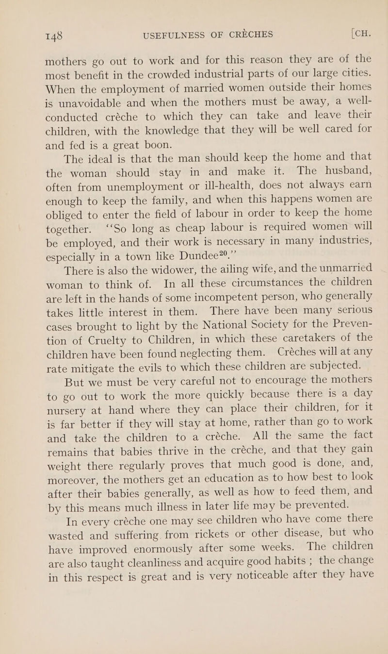mothers go out to work and for this reason they are of the most benefit in the crowded industrial parts of our large cities. When the employment of married women outside their homes is unavoidable and when the mothers must be away, a well- conducted créche to which they can take and leave their children, with the knowledge that they will be well cared for and fed is a great boon. The ideal is that the man should keep the home and that the woman should stay in and make it. The husband, often from unemployment or ill-health, does not always earn enough to keep the family, and when this happens women are obliged to enter the field of labour in order to keep the home together. ‘‘So long as cheap labour 1s required women will be employed, and their work is necessary in many industries, especially in a town like Dundee”®.”’ There is also the widower, the ailing wife, and the unmarried woman to think of. In all these circumstances the children are left in the hands of some incompetent person, who generally takes little interest in them. There have been many serious cases brought to light by the National Society for the Preven- tion of Cruelty to Children, in which these caretakers of the children have been found neglecting them. Créches will at any rate mitigate the evils to which these children are subjected. But we must be very careful not to encourage the mothers to go out to work the more quickly because there is a day nursery at hand where they can place their children, for it is far better if they will stay at home, rather than go to work and take the children to a créche. All the same the fact remains that babies thrive in the créche, and that they gain weight there regularly proves that much good is done, and, moreover, the mothers get an education as to how best to look after their babies generally, as well as how to feed them, and by this means much illness in later life may be prevented. In every créche one may see children who have come there wasted and suffering. from rickets or other disease, but who have improved enormously after some weeks. The children are also taught cleanliness and acquire good habits ; the change in this respect is great and is very noticeable after they have