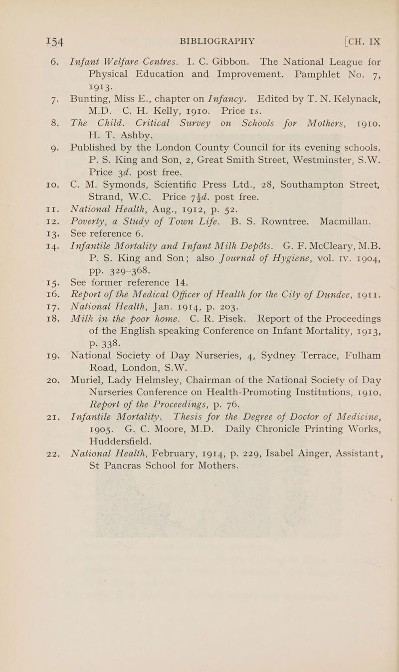 TO: 20. 21. Zoe Infant Welfare Centres. I. C. Gibbon. The National League for Physical Education and Improvement. Pamphlet No. 7, Lola. Bunting, Miss E., chapter on Infancy. Edited by T. N. Kelynack, MIDS Cr icellyro10) E1ice i. The Child. Critical Survey on Schools for Mothers, i910. Haptberks tila: Published by the London County Council for its evening schools. P. S. King and Son, 2, Great Smith Street, Westminster, S.W. Price 3a, post free: C; Mosymonds, scientinc Press Ltd., 23, Southampton: Street, Strand, WC, Price 74d. post free. National Health, Aug., 1912, p. 52. Poverty, a Study of Town Life. B.S. Rowntree. Macmillan. ee reference 6. Infantile Mortality and Infant Milk Depots. G. F. McCleary, M.B. P. S. King and Son; also Journal of Hygiene, vol. Iv. 1904, Pp. 329-368. See former reference 14. keport of the Medical Officer of Health for the Citv of Dundee, 1911. National Health, Jan. 1914, p. 203. Milk in the poor home. C. R. Pisek. Report of the Proceedings of the English speaking Conference on Infant Mortality, 1913, Pp. 338. National Society of Day Nurseries, 4, Sydney Terrace, Fulham Road, London, S.W. Muriel, Lady Helmsley, Chairman of the National Society of Day Nurseries Conference on Health-Promoting Institutions, 1g1o. Report of the Proceedings, p. 76. Infantile Mortality. Thesis for the Degree of Doctor of Medicine, 1905. G.C. Moore, M.D. Daily Chronicle Printing Works, Huddersfield. National Health, February, 1914, p. 229, Isabel Ainger, Assistant, St Pancras School for Mothers.