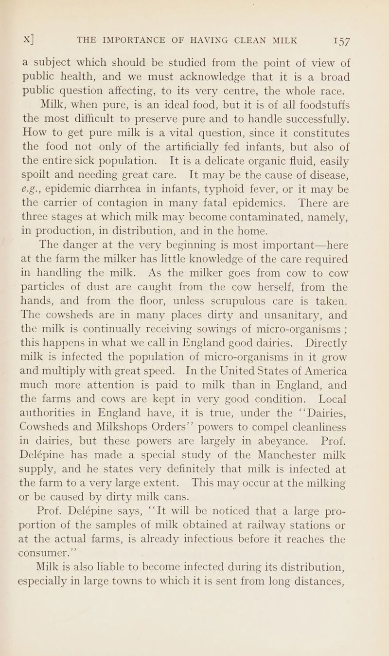 Xx] THE IMPORTANCE OF HAVING CLEAN MILK IEW a subject which should be studied from the point of view of public health, and we must acknowledge that it is a broad public question affecting, to its very centre, the whole race. Milk, when pure, is an ideal food, but it is of all foodstuffs the most difficult to preserve pure and to handle successfully. How to get pure milk is a vital question, since it constitutes the food not only of the artificially fed infants, but also of the entire sick population. It is a delicate organic fluid, easily spoilt and needing great care. It may be the cause of disease, e.g., epidemic diarrhoea in infants, typhoid fever, or it may be the carrier of contagion in many fatal epidemics. There are three stages at which milk may become contaminated, namely, in production, in distribution, and in the home. The danger at the very beginning is most important—here at the farm the milker has little knowledge of the care required in handling the milk. As the milker goes from cow to cow particles of dust are caught from the cow herself, from the hands, and from the floor, unless scrupulous care is taken. The cowsheds are in many places dirty and unsanitary, and the milk is continually receiving sowings of micro-organisms ; this happens in what we call in England good dairies. Directly milk is infected the population of micro-organisms in it grow and multiply with great speed. In the United States of America much more attention is paid to milk than in England, and the farms and cows are kept in very good condition. Local authorities in England have, it is true, under the ‘‘ Dairies, Cowsheds and Milkshops Orders’’ powers to compel cleanliness in dairies, but these powers are largely in abeyance. Prof. Delépine has made a special study of the Manchester milk supply, and he states very definitely that milk is infected at the farm to a very large extent. This may occur at the milking or be caused by dirty milk cans. Prof. Delépine says, “‘It will be noticed that a large pro- portion of the samples of milk obtained at railway stations or at the actual farms, is already infectious before it reaches the consumer.” Milk is also liable to become infected during its distribution, especially in large towns to which it is sent from long distances,