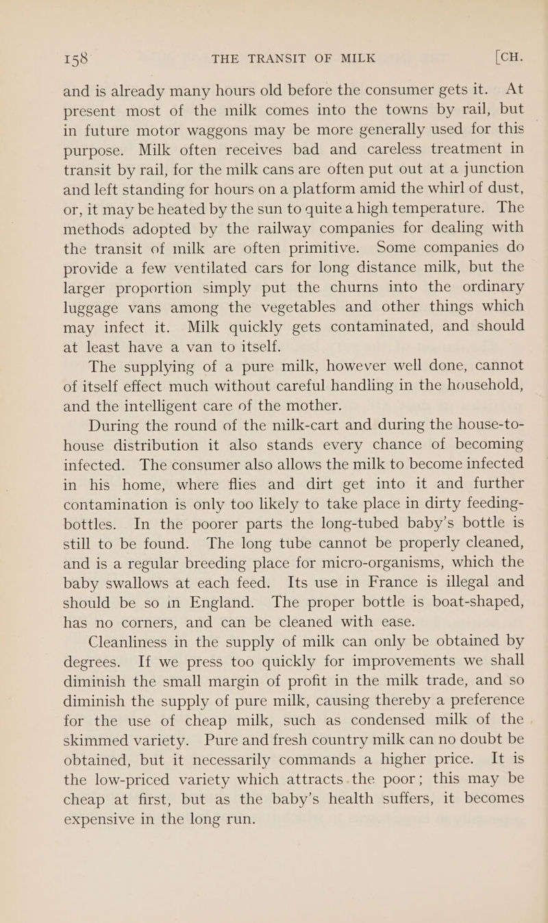 and is already many hours old before the consumer gets it. At present most of the milk comes into the towns by rail, but in future motor waggons may be more generally used for this — purpose. Milk often receives bad and careless treatment in transit by rail, for the milk cans are often put out at a junction and left standing for hours on a platform amid the whirl of dust, or, it may be heated by the sun to quite a high temperature. The methods adopted by the railway companies for dealing with the transit of milk are often primitive. Some companies do provide a few ventilated cars for long distance milk, but the larger proportion simply put the churns into the ordinary luggage vans among the vegetables and other things which may infect it. Milk quickly gets contaminated, and should at least have a van to itself. The supplying of a pure milk, however well done, cannot of itself effect much without careful handling in the household, and the intelligent care of the mother. During the round of the milk-cart and during the house-to- house distribution it also stands every chance of becoming infected. The consumer also allows the milk to become infected in his home, where flies and dirt get into it and further contamination is only too likely to take place in dirty feeding- bottles. In the poorer parts the long-tubed baby’s bottle is still to be found. The long tube cannot be properly cleaned, and is a regular breeding place for micro-organisms, which the baby swallows at each feed. Its use in France is illegal and should be so in England. The proper bottle is boat-shaped, has no corners, and can be cleaned with ease. Cleanliness in the supply of milk can only be obtained by degrees. If we press too quickly for improvements we shall diminish the small margin of profit in the milk trade, and so diminish the supply of pure milk, causing thereby a preference for the use of cheap milk, such as condensed milk of the skimmed variety. Pure and fresh country milk can no doubt be obtained, but it necessarily commands a higher price. It iS the low-priced variety which attracts.the poor; this may be cheap at first, but as the baby’s health suffers, it becomes expensive in the long run.