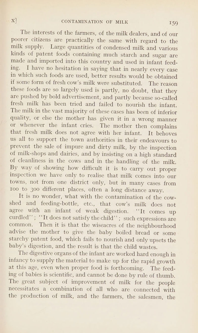 The interests of the farmers, of the milk dealers, and of our poorer citizens are practically the same with regard to the milk supply. Large quantities of condensed milk and various kinds of patent foods containing much starch and sugar are made and imported into this country and used in infant feed- ing. I have no hesitation in saying that in nearly every case in which such foods are used, better results would be obtained if some form of fresh cow’s milk were substituted. The reason these foods are so largely used is partly, no doubt, that they are pushed by bold advertisement, and partly because so-called fresh milk has been tried and failed to nourish the infant. The milk in the vast majority of these cases has been of inferior quality, or else the mother has given it in a wrong manner or whenever the infant cries. The mother then complains that fresh milk does not agree with her infant. It behoves us all to support the town authorities in their endeavours to prevent the sale of impure and dirty milk, by the inspection of milk-shops and dairies, and by insisting on a high standard of cleanliness in the cows and in the handling of the milk. By way of showing how difficult it is to carry out proper inspection we have only to realise that milk comes into our towns, not from one district only, but in many cases from 100 to 300 different places, often a long distance away. It is no wonder, what with the contamination of the cow- shed and feeding-bottle, etc., that cow’s milk does not agree with an infant of weak digestion. ‘‘It comes up curdled”’ ; ‘‘It does not satisfy the child’’; such expressions are common. Then it is that the wiseacres of the neighbourhood advise the mother to give the baby boiled bread or some starchy patent food, which fails to nourish and only upsets the baby’s digestion, and the result is that the child wastes. The digestive organs of the infant are worked hard enough in infancy to supply the material to make up for the rapid erowth at this age, even when proper food is forthcoming. The feed- ing of babies is scientific, and cannot be done by rule of thumb. The great subject of improvement of milk for the people necessitates a combination of all who are connected with the production of milk, and the farmers, the salesmen, the