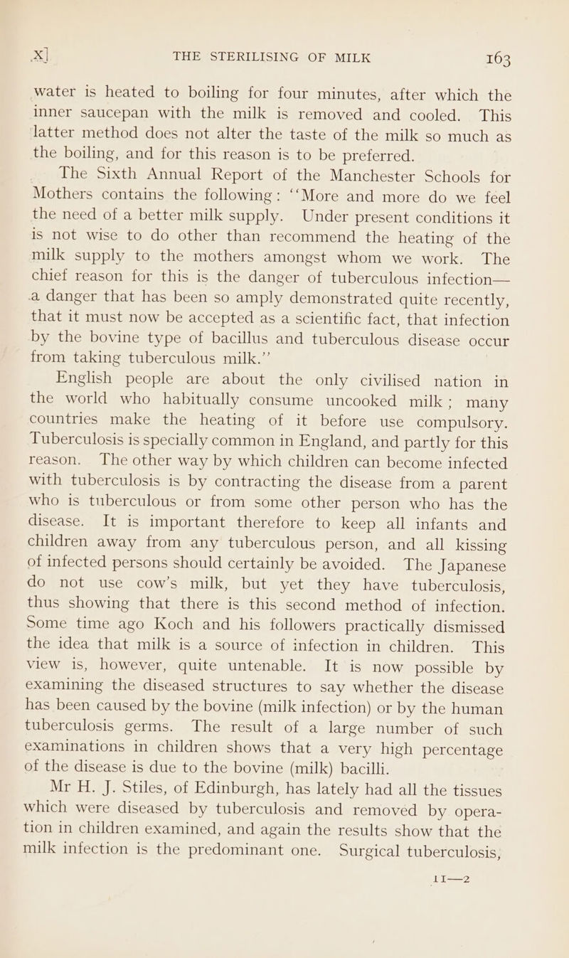 water is heated to boiling for four minutes, after which the inner saucepan with the milk is removed and cooled. This latter method does not alter the taste of the milk so much as the boiling, and for this reason is to be preferred. The Sixth Annual Report of the Manchester Schools for Mothers contains the following: ‘‘More and more do we feel the need of a better milk supply. Under present conditions it Is not wise to do other than recommend the heating of the milk supply to the mothers amongst whom we work. The chief reason for this is the danger of tuberculous infection— a danger that has been so amply demonstrated quite recently, that it must now be accepted as a scientific fact, that infection by the bovine type of bacillus and tuberculous disease occur from taking tuberculous milk.”’ English people are about the only civilised nation in the world who habitually consume uncooked milk : many countries make the heating of it before use compulsory. Tuberculosis is specially common in England, and partly for this reason. The other way by which children can become infected with tuberculosis is by contracting the disease from a parent who is tuberculous or from some other person who has the disease. It is important therefore to keep all infants and children away from any tuberculous person, and all kissing of infected persons should certainly be avoided. The Japanese do not use cow’s milk, but yet they have tuberculosis, thus showing that there is this second method of infection. Some time ago Koch and his followers practically dismissed the idea that milk is a source of infection in children. This view is, however, quite untenable. It is now possible by examining the diseased structures to say whether the disease has been caused by the bovine (milk infection) or by the human tuberculosis germs. The result of a large number of such examinations in children shows that a very high percentage of the disease is due to the bovine (milk) bacilli. Mr H. J. Stiles, of Edinburgh, has lately had all the tissues which were diseased by tuberculosis and removed by opera- tion in children examined, and again the results show that the milk infection is the predominant one. Surgical tuberculosis, LI—2