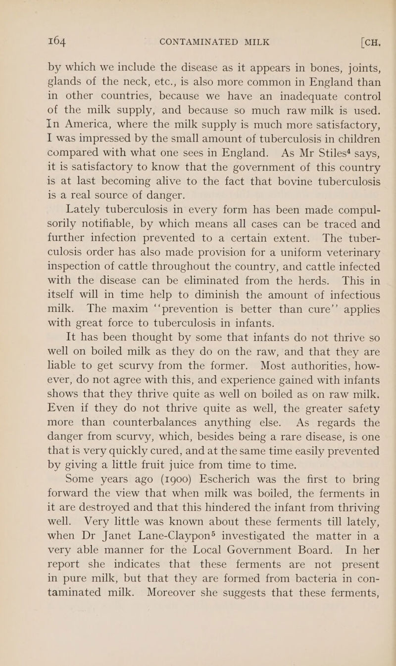 by which we include the disease as it appears in bones, joints, glands of the neck, etc., is also more common in England than in other countries, because we have an inadequate control of the milk supply, and because so much raw milk is used. In America, where the milk supply is much more satisfactory, I was impressed by the small amount of tuberculosis in children compared with what one sees in England. As Mr Stiles# says, it is satisfactory to know that the government of this country is at last becoming alive to the fact that bovine tuberculosis is a real source of danger. Lately tuberculosis in every form has been made compul- sorily notifiable, by which means all cases can be traced and further infection prevented to a certain extent. The tuber- culosis order has also made provision for a uniform veterinary inspection of cattle throughout the country, and cattle infected with the disease can be eliminated from the herds. This in itself will in time help to diminish the amount of infectious milk. The maxim “‘prevention is better than cure’’ applies with great force to tuberculosis in infants. It has been thought by some that infants do not thrive so well on boiled milk as they do on the raw, and that they are liable to get scurvy from the former. Most authorities, how- ever, do not agree with this, and experience gained with infants shows that they thrive quite as well on boiled as on raw milk. Even if they do not thrive quite as well, the greater safety more than counterbalances anything else. As regards the danger from scurvy, which, besides being a rare disease, is one that is very quickly cured, and at the same time easily prevented by giving a little fruit juice from time to time. Some years ago (1900) Escherich was the first to bring forward the view that when milk was boiled, the ferments in it are destroyed and that this hindered the infant from thriving well. Very little was known about these ferments till lately, when Dr Janet Lane-Claypon® investigated the matter in a very able manner for the Local Government Board. In her report she indicates that these ferments are not present in pure milk, but that they are formed from bacteria in con- taminated milk. Moreover she suggests that these ferments,