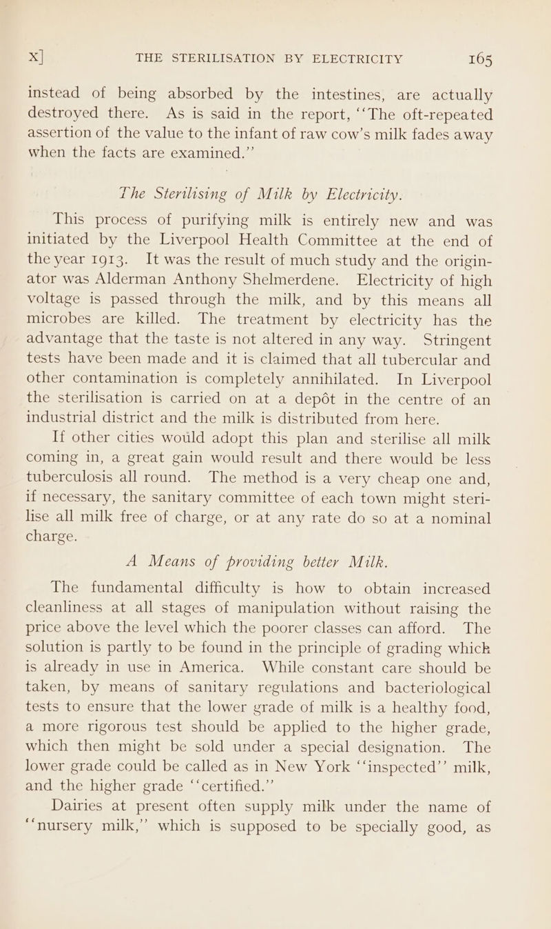 instead of being absorbed by the intestines, are actually destroyed there. As is said in the report, ‘‘The oft-repeated assertion of the value to the infant of raw cow’s milk fades away when the facts are examined.”’ the Sterilising of Milk by Electrictty. This process of purifying milk is entirely new and was initiated by the Liverpool Health Committee at the end of the year 1913. It was the result of much study and the origin- ator was Alderman Anthony Shelmerdene. Electricity of high voltage is passed through the milk, and by this means all microbes are killed. The treatment by electricity has the advantage that the taste is not altered in any way. Stringent tests have been made and it is claimed that all tubercular and other contamination is completely annihilated. In Liverpool the sterilisation is carried on at a depét in the centre of an industrial district and the milk is distributed from here. If other cities would adopt this plan and sterilise all milk coming in, a great gain would result and there would be less tuberculosis all round. The method is a very cheap one and, if necessary, the sanitary committee of each town might steri- lise all milk free of charge, or at any rate do so at a nominal charge. A Means of providing better Milk. The fundamental difficulty is how to obtain increased cleanliness at all stages of manipulation without raising the price above the level which the poorer classes can afford. The solution is partly to be found in the principle of grading whick is already in use in America. While constant care should be taken, by means of sanitary regulations and bacteriological tests to ensure that the lower grade of milk is a healthy food, a more rigorous test should be applied to the higher grade, which then might be sold under a special designation. The lower grade could be called as in New York “‘inspected’’ milk, and the higher grade ‘‘certified.”’ Dairies at present often supply milk under the name of “nursery milk,’ which is supposed to be specially good, as