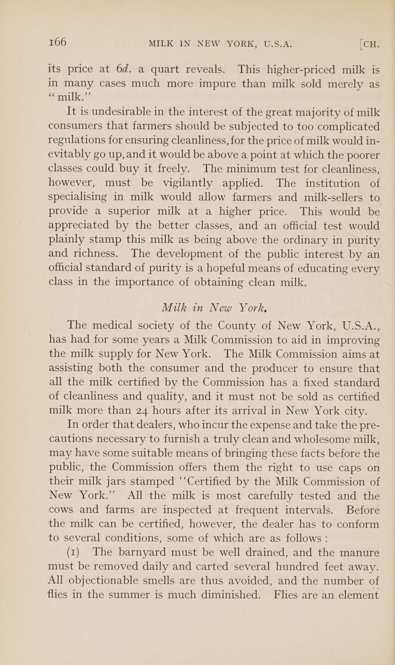 its price at 6d. a quart reveals. This higher-priced milk is in many cases much more impure than milk sold merely as Pani lke It is undesirable in the interest of the great majority of milk consumers that farmers should be subjected to too complicated regulations for ensuring cleanliness, for the price of milk would in- evitably go up,and it would be above a point at which the poorer classes could buy it freely. The minimum test for cleanliness, however, must be vigilantly applied. The institution of specialising in milk would allow farmers and milk-sellers to provide a superior milk at a higher price. This would be appreciated by the better classes, and an official test would plainly stamp this milk as being above the ordinary in purity and richness. The development of the public interest by an official standard of purity is a hopeful means of educating every class in the importance of obtaining clean milk. Milk in New York, The medical society of the County of New York, U.S.A., has had for some years a Milk Commission to aid in improving the milk supply for New York. The Milk Commission aims at assisting both the consumer and the producer to ensure that all the milk certified by the Commission has a fixed standard of cleanliness and quality, and it must not be sold as certified milk more than 24 hours after its arrival in New York city. In order that dealers, who incur the expense and take the pre- cautions necessary to furnish a truly clean and wholesome milk, may have some suitable means of bringing these facts before the public, the Commission offers them the right to use caps on their milk jars stamped ‘‘Certified by the Milk Commission of New York.” All the milk is most carefully tested and the cows and farms are inspected at frequent intervals. Before the milk can be certified, however, the dealer has to conform to several conditions, some of which are as follows: (1) The barnyard must be well drained, and the manure must be removed daily and carted several hundred feet away. All objectionable smells are thus avoided, and the number of flies in the summer is much diminished. Flies are an element