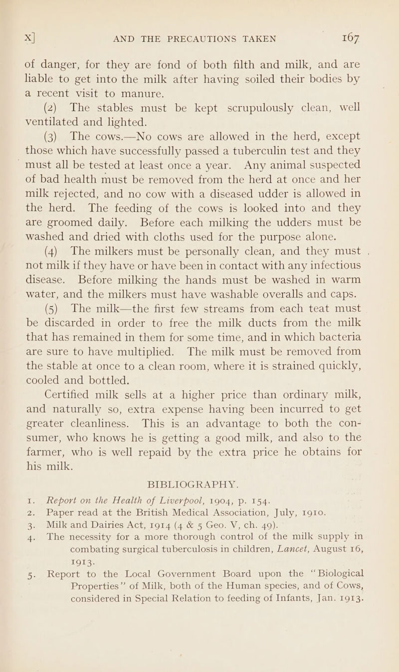 x] AND THE PRECAUTIONS TAKEN Dey: of danger, for they are fond of both filth and milk, and are liable to get into the milk after having soiled their bodies by a recent visit to manure. (2) The stables must be kept scrupulously clean, well ventilated and lighted. (3) The cows.—No cows are allowed in the herd, except those which have successfully passed a tuberculin test and they must all be tested at least once a year. Any animal suspected of bad health must be removed from the herd at once and her milk rejected, and no cow with a diseased udder is allowed in the herd. The feeding of the cows is looked into and they are groomed daily. Before each milking the udders must be washed and dried with cloths used for the purpose alone. (4) The milkers must be personally clean, and they must . not milk if they have or have been in contact with any infectious disease. Before milking the hands must be washed in warm water, and the milkers must have washable overalls and caps. (5) The milk—the first few streams from each teat must be discarded in order to free the milk ducts from the milk that has remained in them for some time, and in which bacteria are sure to have multiplied. The milk must be removed from the stable at once to a clean room, where it is strained quickly, cooled and bottled. Certified milk sells at a higher price than ordinary milk, and naturally so, extra expense having been incurred to get greater cleanliness. This is an advantage to both the con- sumer, who knows he is getting a good milk, and also to the farmer, who is well repaid by the extra price he obtains for his milk. Bo OG a FE, report on the Health of Liverpool, 1904, p. 154. Paper read at the British Medical Association, July, 1910. The necessity for a more thorough control of the milk supply in combating surgical tuberculosis in children, Lancet, August 16, TO13; 5. Report to the Local Government Board upon the “ Biological Properties” of Milk, both of the Human species, and of Cows, considered in Special Relation to feeding of Infants, Jan. 1913. WN