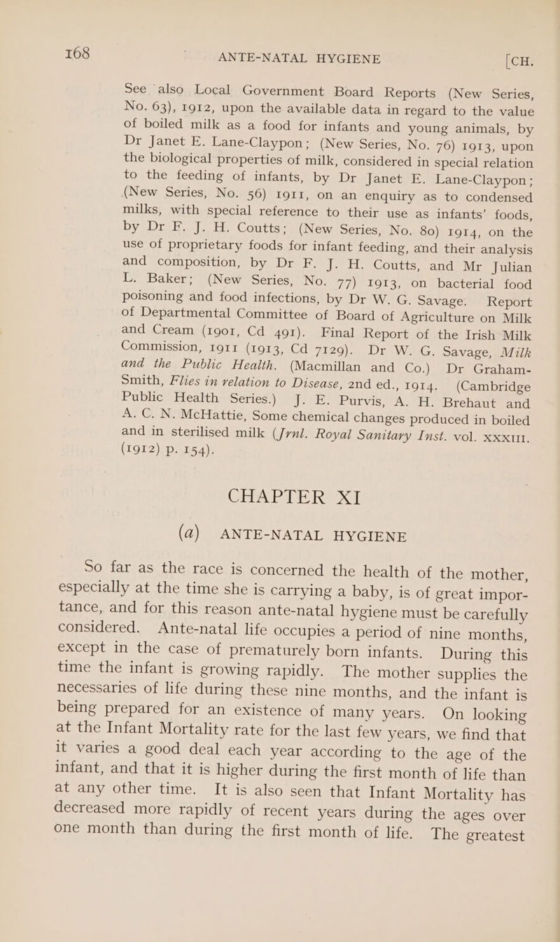 See also Local Government Board Reports (New Series, No. 63), 1912, upon the available data in regard to the value of boiled milk as a food for infants and young animals, by Dr Janet E. Lane-Claypon; (New Series, No. 76) 1913, upon the biological properties of milk, considered in special relation to the feeding of infants, by Dr Janet E. Lane-Claypon; (New Series, No. 56) 1911, on an enquiry as to condensed milks, with special reference to their use as infants’ foods, Dy sD | tle Counties (New Series, No. 80) 1914, on the use of proprietary foods for infant feeding, and their analysis and composition, by Dr F, J. H. Coutts, and Mr Julian L. Baker; (New Series, No. 77) 1913, on bacterial food poisoning and food infections, by Dr W. G. Savage. Report of Departmental Committee of Board of Agriculture on Milk and Cream (1901, Cd 491). Final Report of the Irish Milk Commission, 1911 (1913, Cd 7129). Dr W. G. Savage, Milk and the Public Health. (Macmillan and Co.) Dr Graham- Smith, Flies in relation to Disease, 2nd ed., 1914. (Cambridge Public Health Series.) J. E. Purvis, A. H. Brehaut and A. C. N. McHattie, Some chemical changes produced in boiled and in sterilised milk (Jrnl. Royal Sanitary Inst. vol. xxxutt. (I912) p. 154). CHA PTE ROD (a2) ANTE-NATAL HYGIENE So far as the race is concerned the health of the mother, especially at the time she is carrying a baby, is of great impor- tance, and for this reason ante-natal hygiene must be carefully considered. Ante-natal life occupies a period of nine months, except in the case of prematurely born infants. During this time the infant is growing rapidly. The mother supplies the necessaries of life during these nine months, and the infant is being prepared for an existence of many years. On looking at the Infant Mortality rate for the last few years, we find that it varies a good deal each year according to the age of the infant, and that it is higher during the first month of life than at any other time. It is also seen that Infant Mortality has decreased more rapidly of recent years during the ages over one month than during the first month of life. The greatest