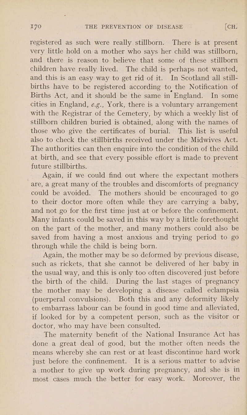 registered as such were really stillborn. There is at present very little hold on a mother who says her child was stillborn, and there is reason to believe that some of these stillborn children have really lived. The child is perhaps not wanted, and this is an easy way to get rid of it. In Scotland all still- births have to be registered according to the Notification of Births Act, and it should be the same in England. In some cities in England, e.g., York, there is a voluntary arrangement with the Registrar of the Cemetery, by which a weekly list of stillborn children buried is obtained, along with the names of those who give the certificates of burial. This list is useful also to check the stillbirths received under the Midwives Act. The authorities can then enquire into the condition of the child at birth, and see that every possible effort is made to prevent future stillbirths. Again, if we could find out where the expectant mothers are, a great many of the troubles and discomforts of pregnancy could be avoided. The mothers should be encouraged to go to their doctor more often while they are carrying a baby, and not go for the first time just at or before the confinement. Many infants could be saved in this way by a little forethought on the part of the mother, and many mothers could also be saved from having a most anxious and trying period to go through while the child is being born. Again, the mother may be so deformed by previous disease, such as rickets, that she cannot be delivered of her baby in the usual way, and this is only too often discovered just before the birth of the child. During the last stages of pregnancy the mother may be developing a disease called eclampsia (puerperal convulsions). Both this and any deformity likely to embarrass labour can be found in good time and alleviated, if looked for by a competent person, such as the visitor or doctor, who may have been consulted. The maternity benefit of the National Insurance Act has done a great deal of good, but the mother often needs the means whereby she can rest or at least discontinue hard work just before the confinement. It is a serious matter to advise a mother to give up work during pregnancy, and she is in most cases much the better for easy work. Moreover, the