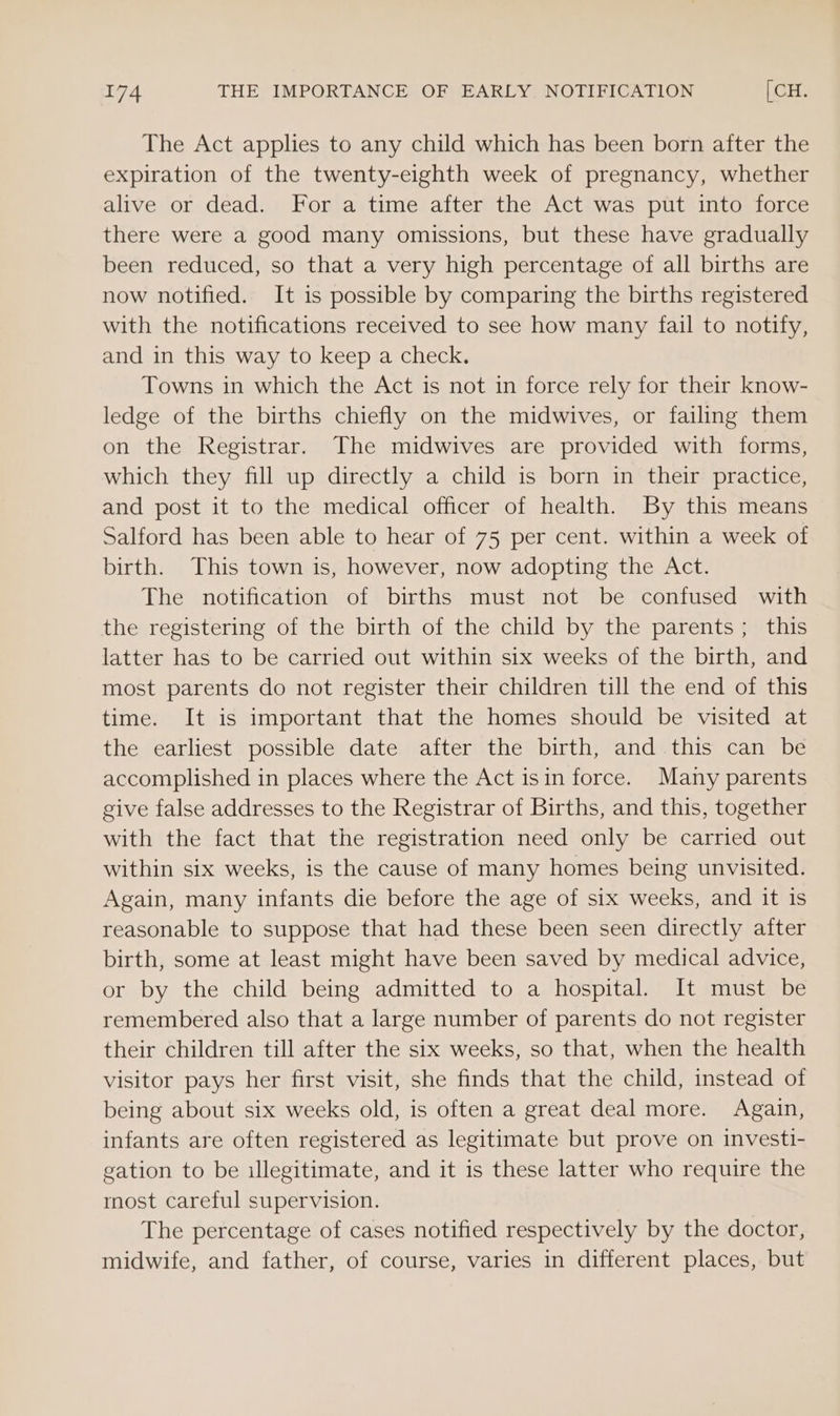 The Act applies to any child which has been born after the expiration of the twenty-eighth week of pregnancy, whether alive or dead. For a time after the Act was put into force there were a good many omissions, but these have gradually been reduced, so that a very high percentage of all births are now notified. It is possible by comparing the births registered with the notifications received to see how many fail to notify, and in this way to keep a check. Towns in which the Act is not in force rely for their know- ledge of the births chiefly on the midwives, or failing them on the Registrar. The midwives are provided with forms, which they fill up directly a child is born in their practice, and post it to the medical officer of health. By this means Salford has been able to hear of 75 per cent. within a week of birth. This town is, however, now adopting the Act. The notification of births must not be confused with the registering of the birth of the child by the parents; this latter has to be carried out within six weeks of the birth, and most parents do not register their children till the end of this time. It is important that the homes should be visited at the earliest possible date after the birth, and this can be accomplished in places where the Act isin force. Many parents give false addresses to the Registrar of Births, and this, together with the fact that the registration need only be carried out within six weeks, is the cause of many homes being unvisited. Again, many infants die before the age of six weeks, and it is reasonable to suppose that had these been seen directly after birth, some at least might have been saved by medical advice, or by the child being admitted to a hospital. It must be remembered also that a large number of parents do not register their children till after the six weeks, so that, when the health visitor pays her first visit, she finds that the child, instead of being about six weeks old, is often a great deal more. Again, infants are often registered as legitimate but prove on investi- gation to be illegitimate, and it is these latter who require the most careful supervision. The percentage of cases notified respectively by the doctor, midwife, and father, of course, varies in different places, but